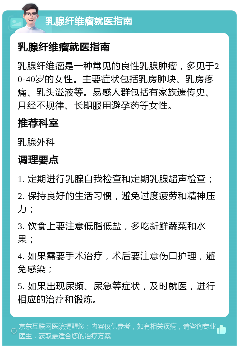 乳腺纤维瘤就医指南 乳腺纤维瘤就医指南 乳腺纤维瘤是一种常见的良性乳腺肿瘤，多见于20-40岁的女性。主要症状包括乳房肿块、乳房疼痛、乳头溢液等。易感人群包括有家族遗传史、月经不规律、长期服用避孕药等女性。 推荐科室 乳腺外科 调理要点 1. 定期进行乳腺自我检查和定期乳腺超声检查； 2. 保持良好的生活习惯，避免过度疲劳和精神压力； 3. 饮食上要注意低脂低盐，多吃新鲜蔬菜和水果； 4. 如果需要手术治疗，术后要注意伤口护理，避免感染； 5. 如果出现尿频、尿急等症状，及时就医，进行相应的治疗和锻炼。