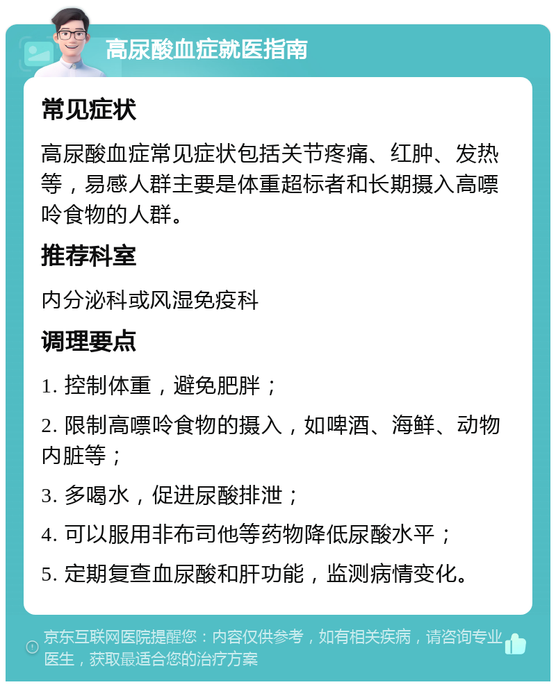 高尿酸血症就医指南 常见症状 高尿酸血症常见症状包括关节疼痛、红肿、发热等，易感人群主要是体重超标者和长期摄入高嘌呤食物的人群。 推荐科室 内分泌科或风湿免疫科 调理要点 1. 控制体重，避免肥胖； 2. 限制高嘌呤食物的摄入，如啤酒、海鲜、动物内脏等； 3. 多喝水，促进尿酸排泄； 4. 可以服用非布司他等药物降低尿酸水平； 5. 定期复查血尿酸和肝功能，监测病情变化。