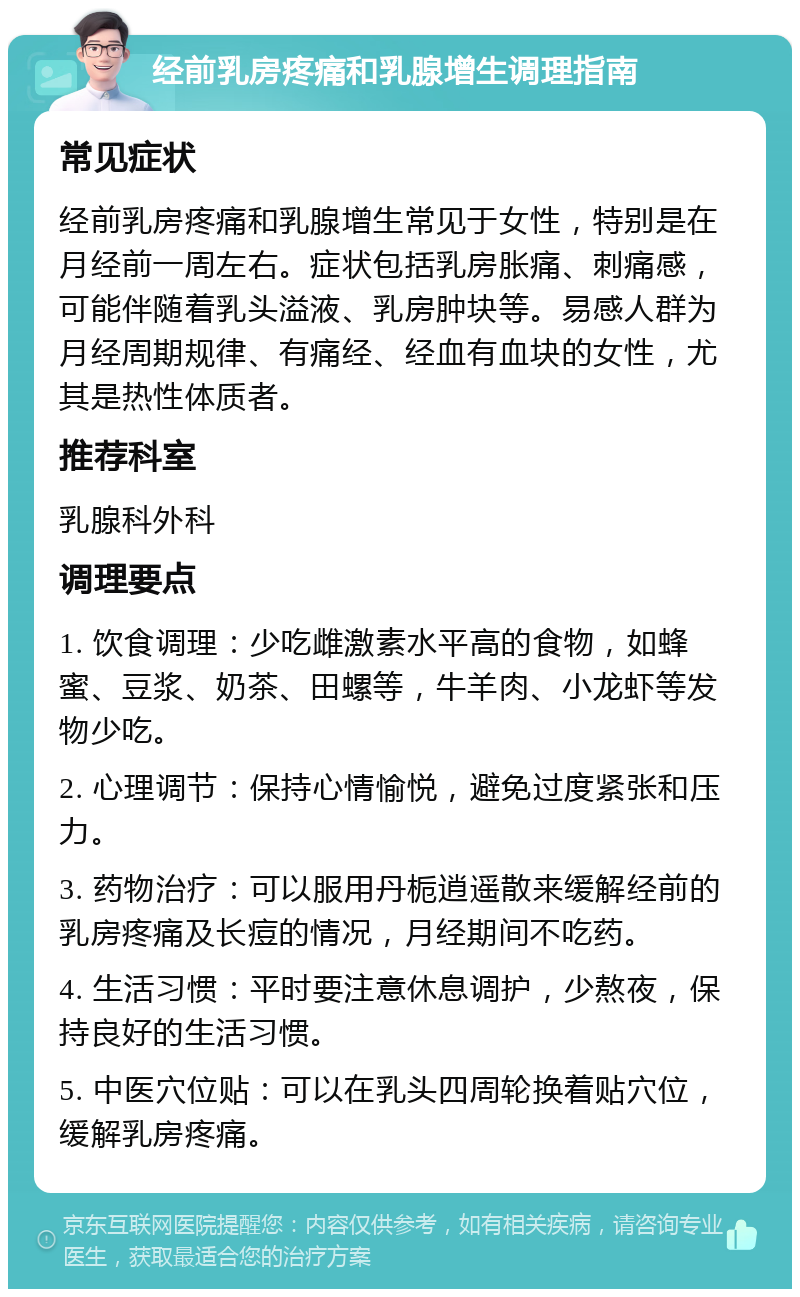 经前乳房疼痛和乳腺增生调理指南 常见症状 经前乳房疼痛和乳腺增生常见于女性，特别是在月经前一周左右。症状包括乳房胀痛、刺痛感，可能伴随着乳头溢液、乳房肿块等。易感人群为月经周期规律、有痛经、经血有血块的女性，尤其是热性体质者。 推荐科室 乳腺科外科 调理要点 1. 饮食调理：少吃雌激素水平高的食物，如蜂蜜、豆浆、奶茶、田螺等，牛羊肉、小龙虾等发物少吃。 2. 心理调节：保持心情愉悦，避免过度紧张和压力。 3. 药物治疗：可以服用丹栀逍遥散来缓解经前的乳房疼痛及长痘的情况，月经期间不吃药。 4. 生活习惯：平时要注意休息调护，少熬夜，保持良好的生活习惯。 5. 中医穴位贴：可以在乳头四周轮换着贴穴位，缓解乳房疼痛。