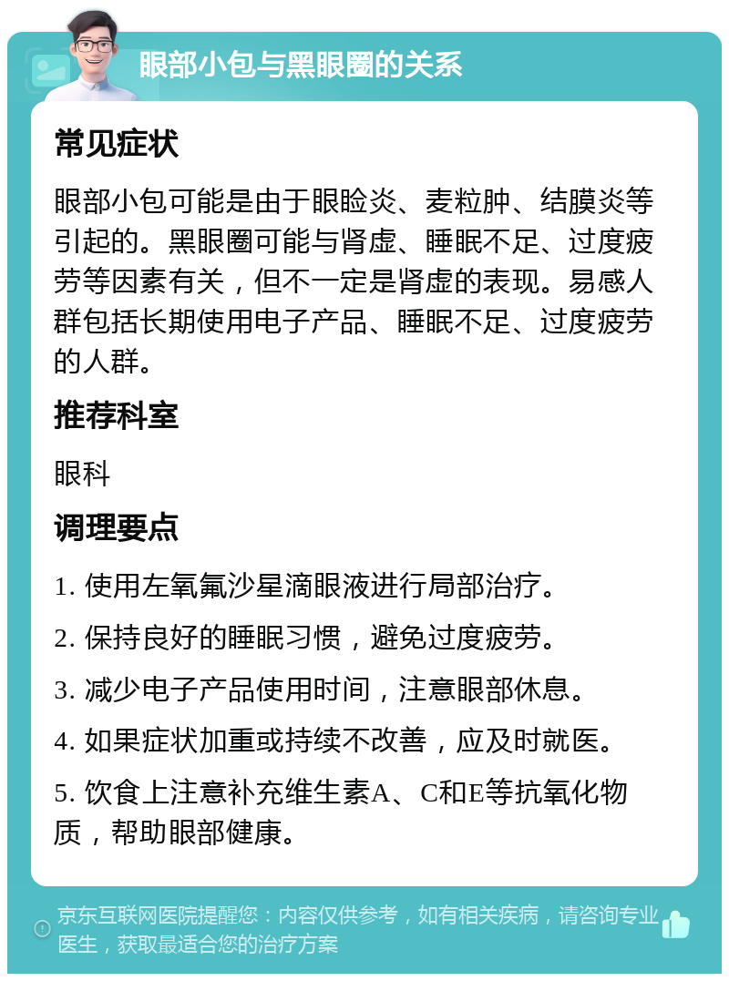 眼部小包与黑眼圈的关系 常见症状 眼部小包可能是由于眼睑炎、麦粒肿、结膜炎等引起的。黑眼圈可能与肾虚、睡眠不足、过度疲劳等因素有关，但不一定是肾虚的表现。易感人群包括长期使用电子产品、睡眠不足、过度疲劳的人群。 推荐科室 眼科 调理要点 1. 使用左氧氟沙星滴眼液进行局部治疗。 2. 保持良好的睡眠习惯，避免过度疲劳。 3. 减少电子产品使用时间，注意眼部休息。 4. 如果症状加重或持续不改善，应及时就医。 5. 饮食上注意补充维生素A、C和E等抗氧化物质，帮助眼部健康。