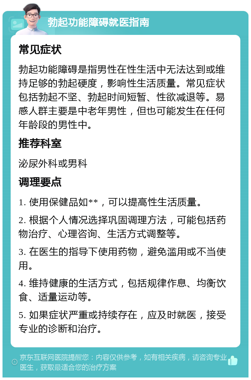 勃起功能障碍就医指南 常见症状 勃起功能障碍是指男性在性生活中无法达到或维持足够的勃起硬度，影响性生活质量。常见症状包括勃起不坚、勃起时间短暂、性欲减退等。易感人群主要是中老年男性，但也可能发生在任何年龄段的男性中。 推荐科室 泌尿外科或男科 调理要点 1. 使用保健品如**，可以提高性生活质量。 2. 根据个人情况选择巩固调理方法，可能包括药物治疗、心理咨询、生活方式调整等。 3. 在医生的指导下使用药物，避免滥用或不当使用。 4. 维持健康的生活方式，包括规律作息、均衡饮食、适量运动等。 5. 如果症状严重或持续存在，应及时就医，接受专业的诊断和治疗。