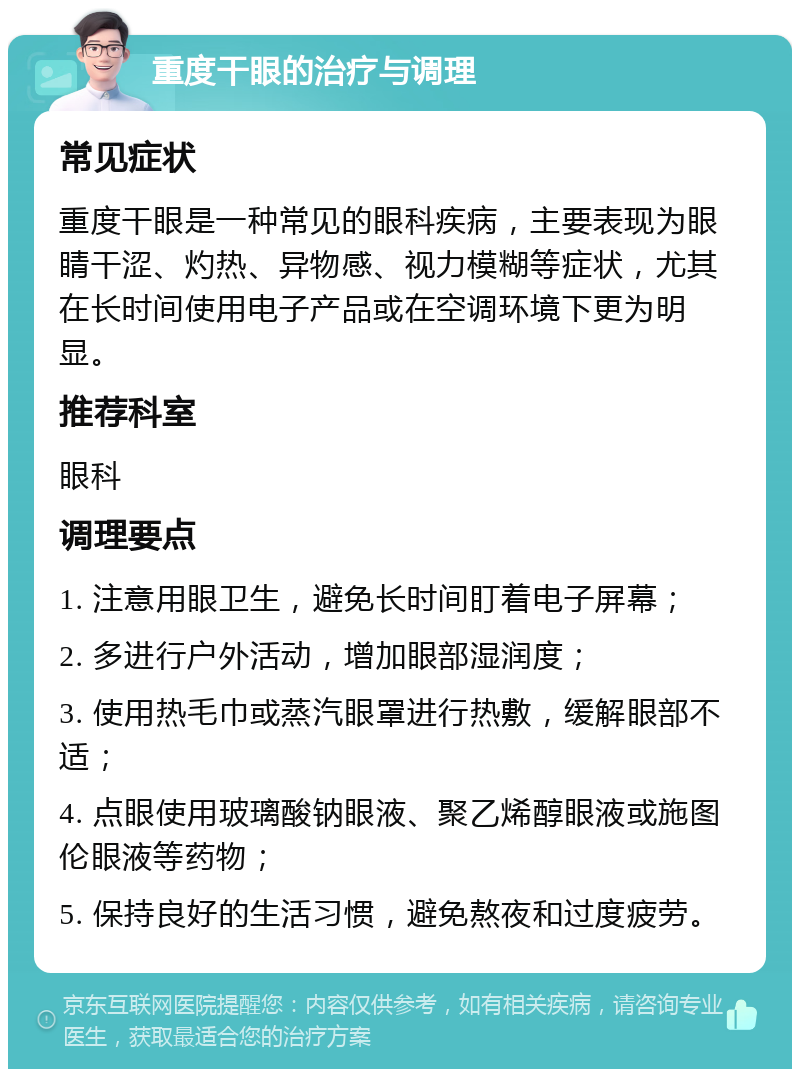 重度干眼的治疗与调理 常见症状 重度干眼是一种常见的眼科疾病，主要表现为眼睛干涩、灼热、异物感、视力模糊等症状，尤其在长时间使用电子产品或在空调环境下更为明显。 推荐科室 眼科 调理要点 1. 注意用眼卫生，避免长时间盯着电子屏幕； 2. 多进行户外活动，增加眼部湿润度； 3. 使用热毛巾或蒸汽眼罩进行热敷，缓解眼部不适； 4. 点眼使用玻璃酸钠眼液、聚乙烯醇眼液或施图伦眼液等药物； 5. 保持良好的生活习惯，避免熬夜和过度疲劳。