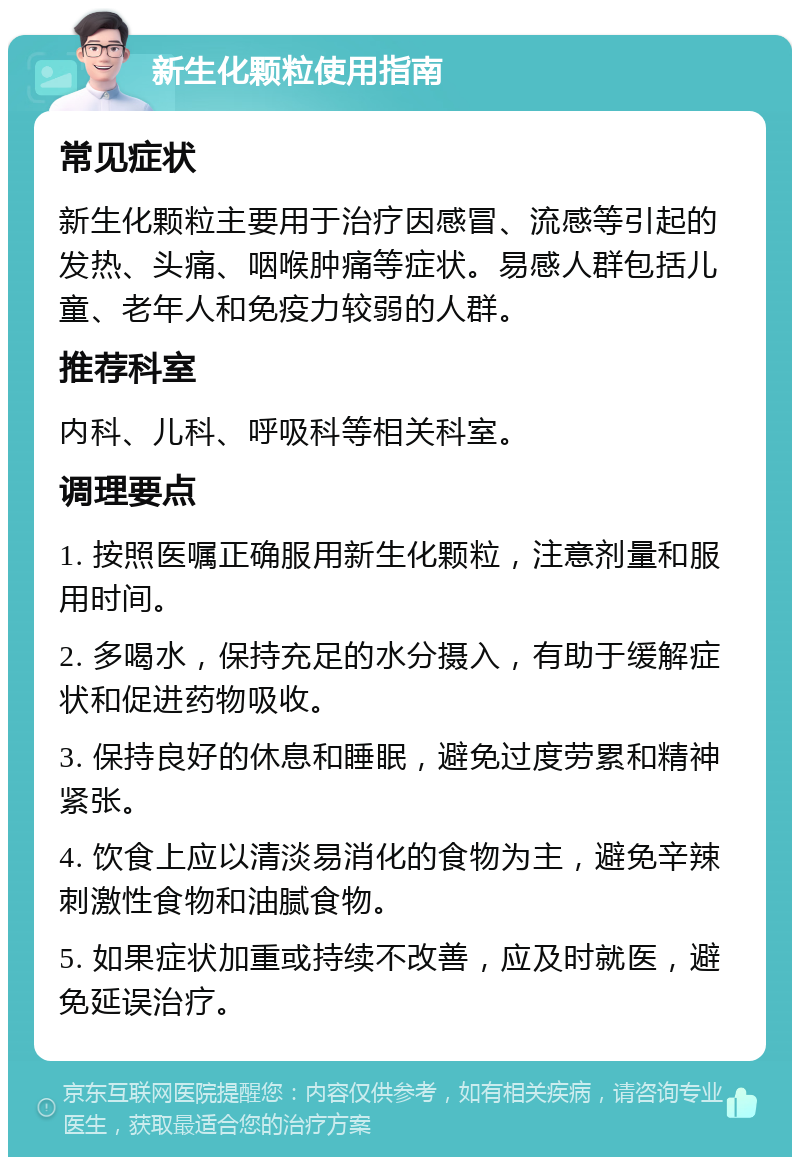 新生化颗粒使用指南 常见症状 新生化颗粒主要用于治疗因感冒、流感等引起的发热、头痛、咽喉肿痛等症状。易感人群包括儿童、老年人和免疫力较弱的人群。 推荐科室 内科、儿科、呼吸科等相关科室。 调理要点 1. 按照医嘱正确服用新生化颗粒，注意剂量和服用时间。 2. 多喝水，保持充足的水分摄入，有助于缓解症状和促进药物吸收。 3. 保持良好的休息和睡眠，避免过度劳累和精神紧张。 4. 饮食上应以清淡易消化的食物为主，避免辛辣刺激性食物和油腻食物。 5. 如果症状加重或持续不改善，应及时就医，避免延误治疗。