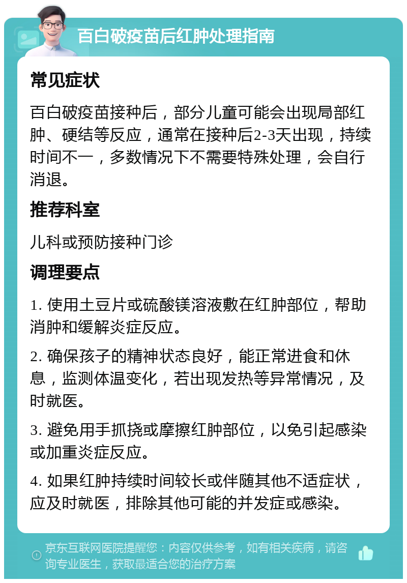 百白破疫苗后红肿处理指南 常见症状 百白破疫苗接种后，部分儿童可能会出现局部红肿、硬结等反应，通常在接种后2-3天出现，持续时间不一，多数情况下不需要特殊处理，会自行消退。 推荐科室 儿科或预防接种门诊 调理要点 1. 使用土豆片或硫酸镁溶液敷在红肿部位，帮助消肿和缓解炎症反应。 2. 确保孩子的精神状态良好，能正常进食和休息，监测体温变化，若出现发热等异常情况，及时就医。 3. 避免用手抓挠或摩擦红肿部位，以免引起感染或加重炎症反应。 4. 如果红肿持续时间较长或伴随其他不适症状，应及时就医，排除其他可能的并发症或感染。