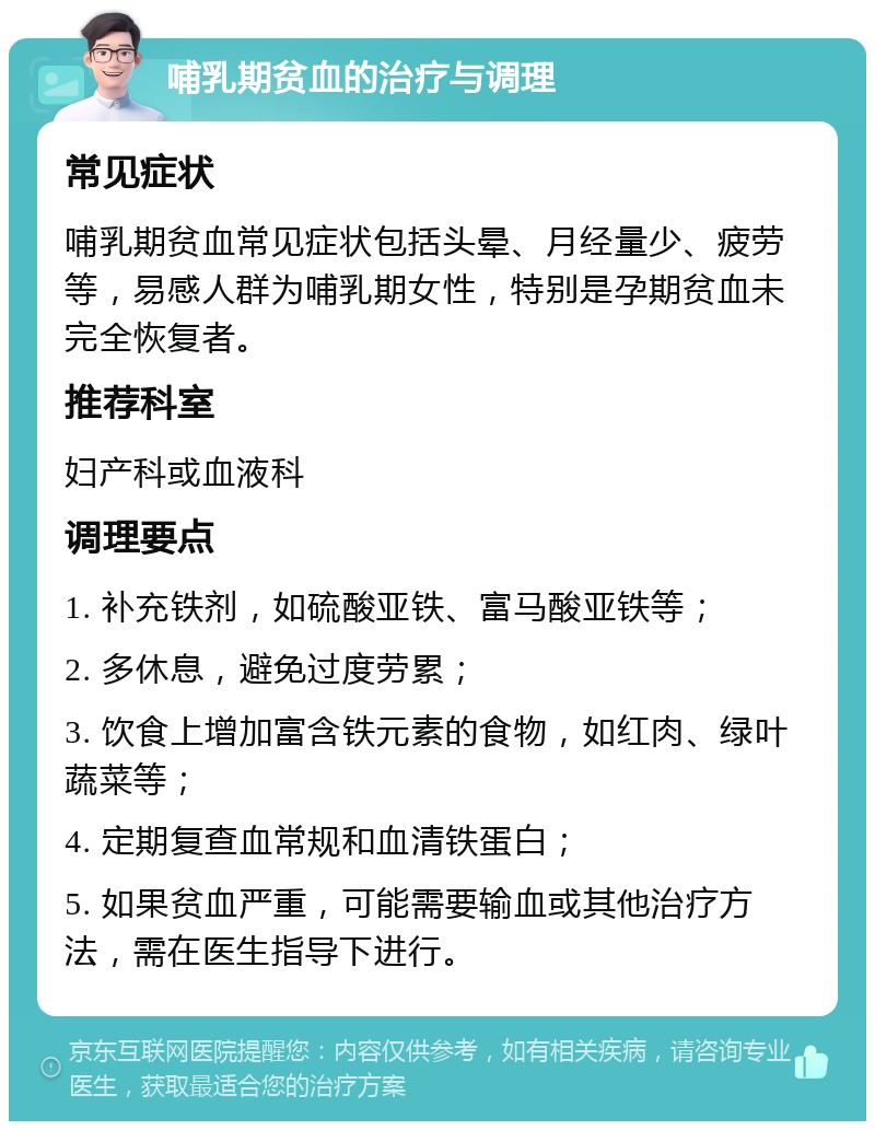 哺乳期贫血的治疗与调理 常见症状 哺乳期贫血常见症状包括头晕、月经量少、疲劳等，易感人群为哺乳期女性，特别是孕期贫血未完全恢复者。 推荐科室 妇产科或血液科 调理要点 1. 补充铁剂，如硫酸亚铁、富马酸亚铁等； 2. 多休息，避免过度劳累； 3. 饮食上增加富含铁元素的食物，如红肉、绿叶蔬菜等； 4. 定期复查血常规和血清铁蛋白； 5. 如果贫血严重，可能需要输血或其他治疗方法，需在医生指导下进行。