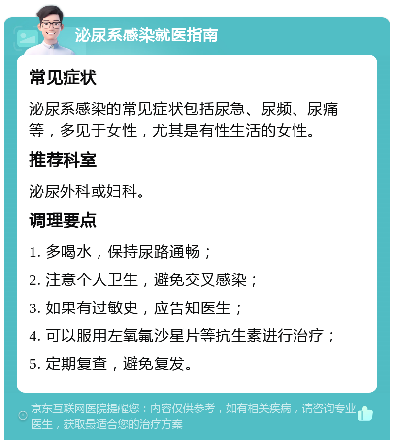 泌尿系感染就医指南 常见症状 泌尿系感染的常见症状包括尿急、尿频、尿痛等，多见于女性，尤其是有性生活的女性。 推荐科室 泌尿外科或妇科。 调理要点 1. 多喝水，保持尿路通畅； 2. 注意个人卫生，避免交叉感染； 3. 如果有过敏史，应告知医生； 4. 可以服用左氧氟沙星片等抗生素进行治疗； 5. 定期复查，避免复发。