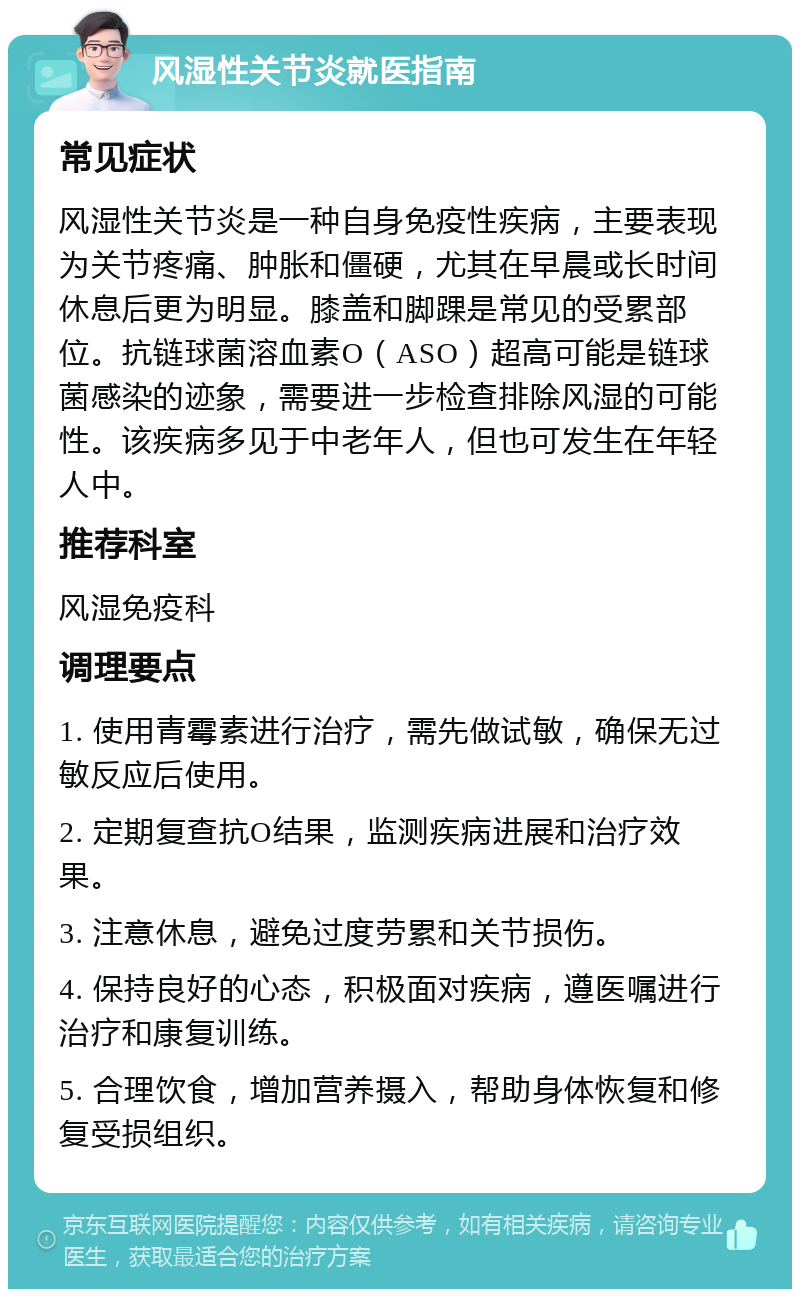 风湿性关节炎就医指南 常见症状 风湿性关节炎是一种自身免疫性疾病，主要表现为关节疼痛、肿胀和僵硬，尤其在早晨或长时间休息后更为明显。膝盖和脚踝是常见的受累部位。抗链球菌溶血素O（ASO）超高可能是链球菌感染的迹象，需要进一步检查排除风湿的可能性。该疾病多见于中老年人，但也可发生在年轻人中。 推荐科室 风湿免疫科 调理要点 1. 使用青霉素进行治疗，需先做试敏，确保无过敏反应后使用。 2. 定期复查抗O结果，监测疾病进展和治疗效果。 3. 注意休息，避免过度劳累和关节损伤。 4. 保持良好的心态，积极面对疾病，遵医嘱进行治疗和康复训练。 5. 合理饮食，增加营养摄入，帮助身体恢复和修复受损组织。