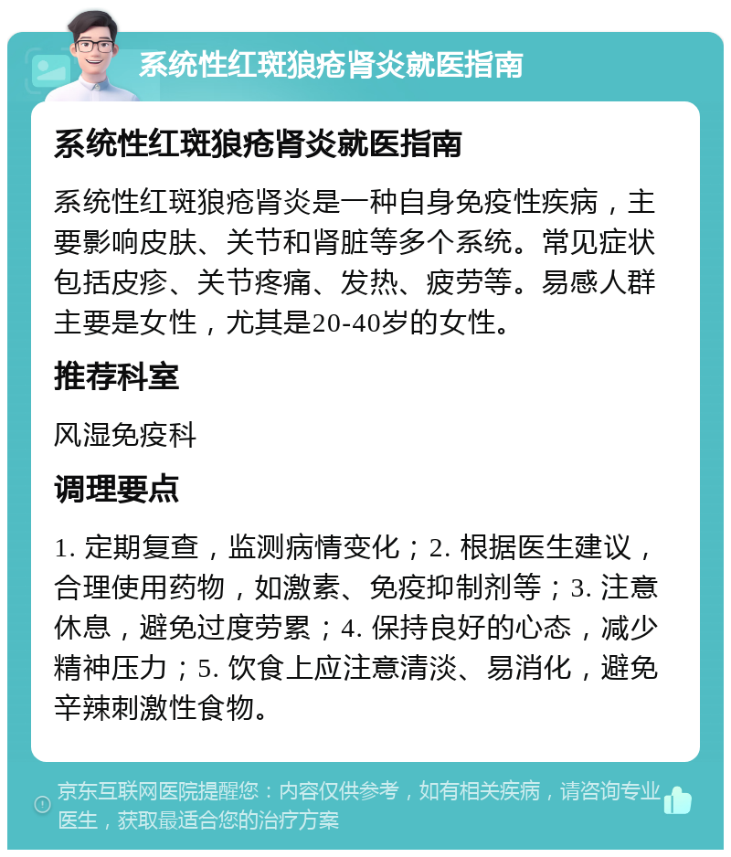 系统性红斑狼疮肾炎就医指南 系统性红斑狼疮肾炎就医指南 系统性红斑狼疮肾炎是一种自身免疫性疾病，主要影响皮肤、关节和肾脏等多个系统。常见症状包括皮疹、关节疼痛、发热、疲劳等。易感人群主要是女性，尤其是20-40岁的女性。 推荐科室 风湿免疫科 调理要点 1. 定期复查，监测病情变化；2. 根据医生建议，合理使用药物，如激素、免疫抑制剂等；3. 注意休息，避免过度劳累；4. 保持良好的心态，减少精神压力；5. 饮食上应注意清淡、易消化，避免辛辣刺激性食物。