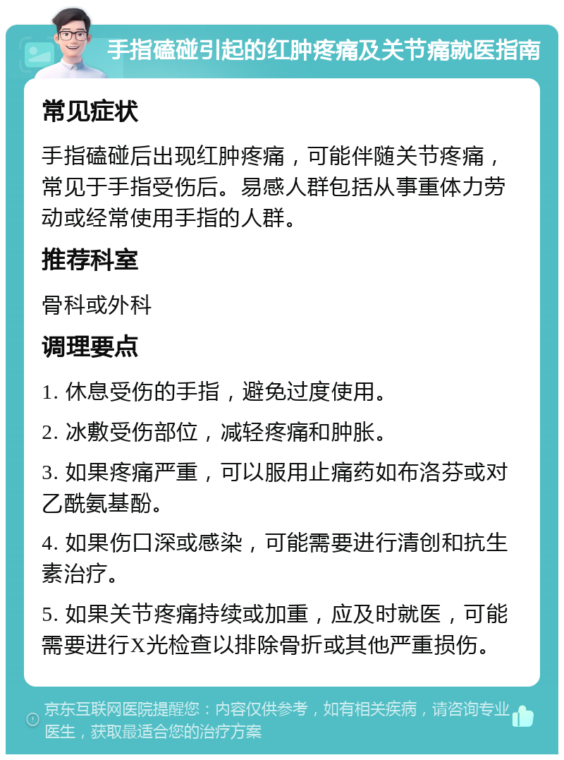 手指磕碰引起的红肿疼痛及关节痛就医指南 常见症状 手指磕碰后出现红肿疼痛，可能伴随关节疼痛，常见于手指受伤后。易感人群包括从事重体力劳动或经常使用手指的人群。 推荐科室 骨科或外科 调理要点 1. 休息受伤的手指，避免过度使用。 2. 冰敷受伤部位，减轻疼痛和肿胀。 3. 如果疼痛严重，可以服用止痛药如布洛芬或对乙酰氨基酚。 4. 如果伤口深或感染，可能需要进行清创和抗生素治疗。 5. 如果关节疼痛持续或加重，应及时就医，可能需要进行X光检查以排除骨折或其他严重损伤。