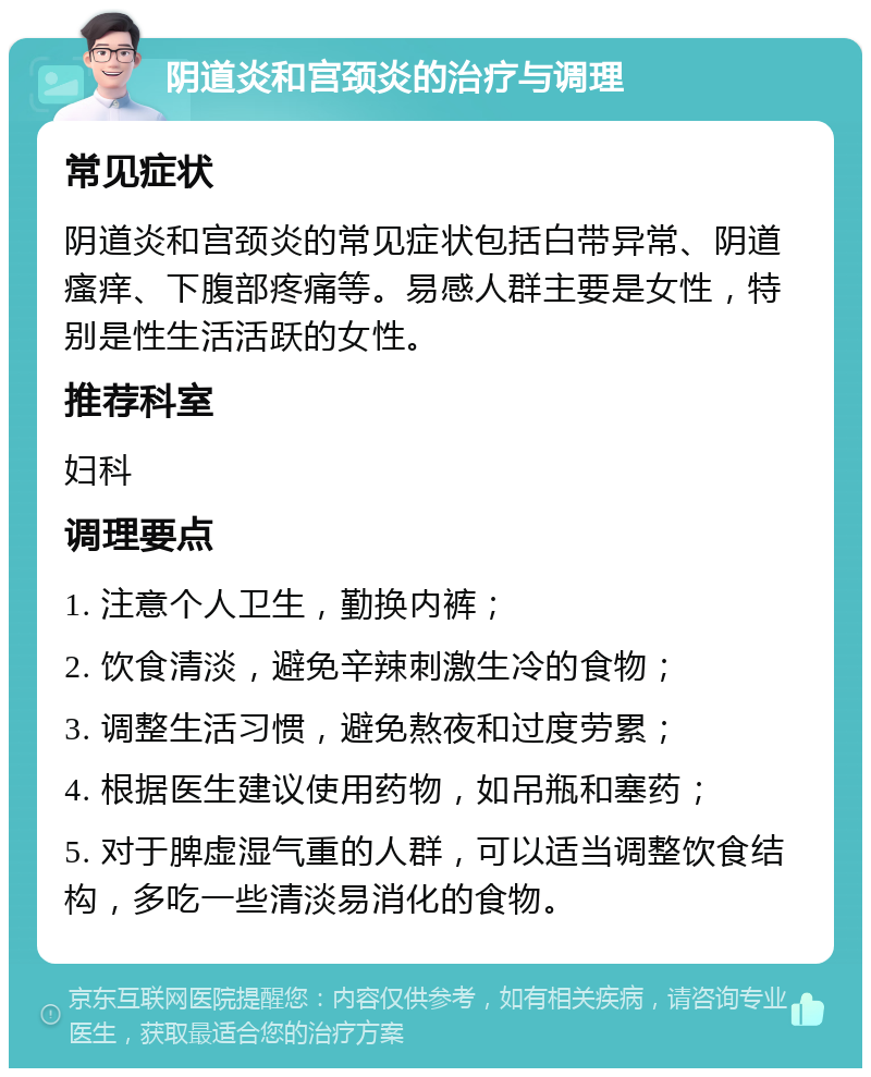 阴道炎和宫颈炎的治疗与调理 常见症状 阴道炎和宫颈炎的常见症状包括白带异常、阴道瘙痒、下腹部疼痛等。易感人群主要是女性，特别是性生活活跃的女性。 推荐科室 妇科 调理要点 1. 注意个人卫生，勤换内裤； 2. 饮食清淡，避免辛辣刺激生冷的食物； 3. 调整生活习惯，避免熬夜和过度劳累； 4. 根据医生建议使用药物，如吊瓶和塞药； 5. 对于脾虚湿气重的人群，可以适当调整饮食结构，多吃一些清淡易消化的食物。