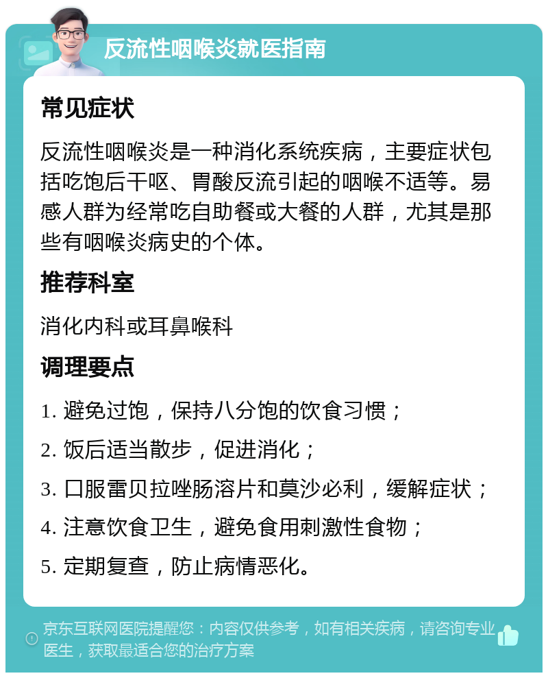 反流性咽喉炎就医指南 常见症状 反流性咽喉炎是一种消化系统疾病，主要症状包括吃饱后干呕、胃酸反流引起的咽喉不适等。易感人群为经常吃自助餐或大餐的人群，尤其是那些有咽喉炎病史的个体。 推荐科室 消化内科或耳鼻喉科 调理要点 1. 避免过饱，保持八分饱的饮食习惯； 2. 饭后适当散步，促进消化； 3. 口服雷贝拉唑肠溶片和莫沙必利，缓解症状； 4. 注意饮食卫生，避免食用刺激性食物； 5. 定期复查，防止病情恶化。