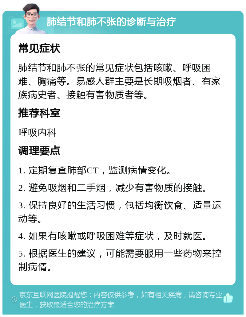 肺结节和肺不张的诊断与治疗 常见症状 肺结节和肺不张的常见症状包括咳嗽、呼吸困难、胸痛等。易感人群主要是长期吸烟者、有家族病史者、接触有害物质者等。 推荐科室 呼吸内科 调理要点 1. 定期复查肺部CT，监测病情变化。 2. 避免吸烟和二手烟，减少有害物质的接触。 3. 保持良好的生活习惯，包括均衡饮食、适量运动等。 4. 如果有咳嗽或呼吸困难等症状，及时就医。 5. 根据医生的建议，可能需要服用一些药物来控制病情。