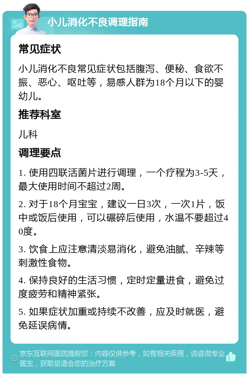 小儿消化不良调理指南 常见症状 小儿消化不良常见症状包括腹泻、便秘、食欲不振、恶心、呕吐等，易感人群为18个月以下的婴幼儿。 推荐科室 儿科 调理要点 1. 使用四联活菌片进行调理，一个疗程为3-5天，最大使用时间不超过2周。 2. 对于18个月宝宝，建议一日3次，一次1片，饭中或饭后使用，可以碾碎后使用，水温不要超过40度。 3. 饮食上应注意清淡易消化，避免油腻、辛辣等刺激性食物。 4. 保持良好的生活习惯，定时定量进食，避免过度疲劳和精神紧张。 5. 如果症状加重或持续不改善，应及时就医，避免延误病情。