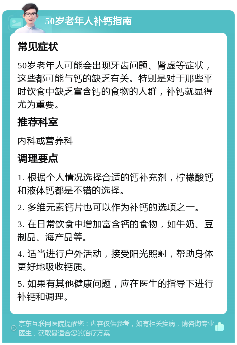 50岁老年人补钙指南 常见症状 50岁老年人可能会出现牙齿问题、肾虚等症状，这些都可能与钙的缺乏有关。特别是对于那些平时饮食中缺乏富含钙的食物的人群，补钙就显得尤为重要。 推荐科室 内科或营养科 调理要点 1. 根据个人情况选择合适的钙补充剂，柠檬酸钙和液体钙都是不错的选择。 2. 多维元素钙片也可以作为补钙的选项之一。 3. 在日常饮食中增加富含钙的食物，如牛奶、豆制品、海产品等。 4. 适当进行户外活动，接受阳光照射，帮助身体更好地吸收钙质。 5. 如果有其他健康问题，应在医生的指导下进行补钙和调理。