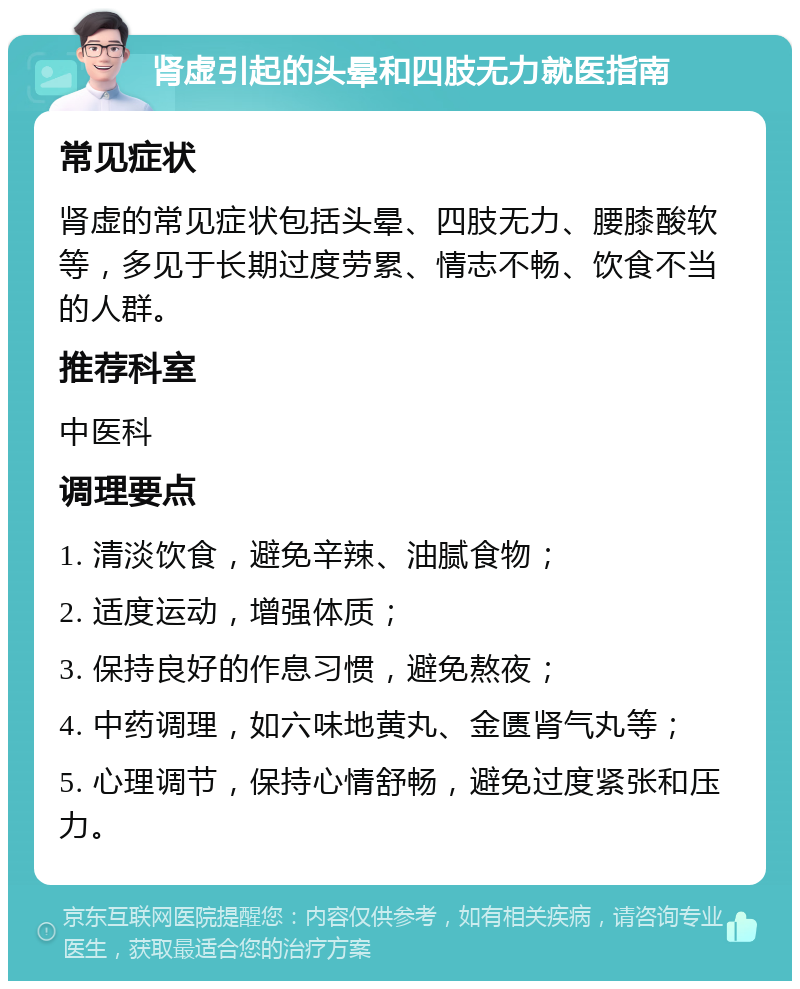 肾虚引起的头晕和四肢无力就医指南 常见症状 肾虚的常见症状包括头晕、四肢无力、腰膝酸软等，多见于长期过度劳累、情志不畅、饮食不当的人群。 推荐科室 中医科 调理要点 1. 清淡饮食，避免辛辣、油腻食物； 2. 适度运动，增强体质； 3. 保持良好的作息习惯，避免熬夜； 4. 中药调理，如六味地黄丸、金匮肾气丸等； 5. 心理调节，保持心情舒畅，避免过度紧张和压力。