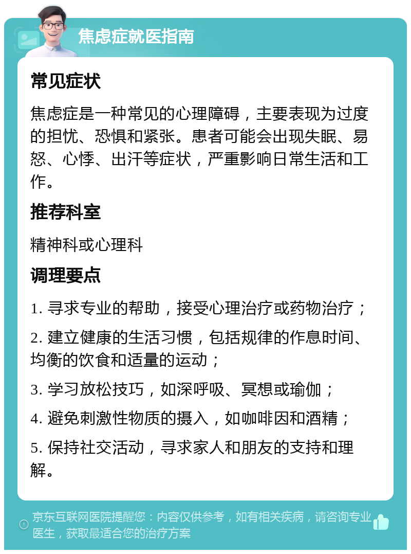 焦虑症就医指南 常见症状 焦虑症是一种常见的心理障碍，主要表现为过度的担忧、恐惧和紧张。患者可能会出现失眠、易怒、心悸、出汗等症状，严重影响日常生活和工作。 推荐科室 精神科或心理科 调理要点 1. 寻求专业的帮助，接受心理治疗或药物治疗； 2. 建立健康的生活习惯，包括规律的作息时间、均衡的饮食和适量的运动； 3. 学习放松技巧，如深呼吸、冥想或瑜伽； 4. 避免刺激性物质的摄入，如咖啡因和酒精； 5. 保持社交活动，寻求家人和朋友的支持和理解。