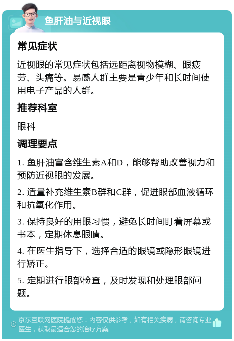 鱼肝油与近视眼 常见症状 近视眼的常见症状包括远距离视物模糊、眼疲劳、头痛等。易感人群主要是青少年和长时间使用电子产品的人群。 推荐科室 眼科 调理要点 1. 鱼肝油富含维生素A和D，能够帮助改善视力和预防近视眼的发展。 2. 适量补充维生素B群和C群，促进眼部血液循环和抗氧化作用。 3. 保持良好的用眼习惯，避免长时间盯着屏幕或书本，定期休息眼睛。 4. 在医生指导下，选择合适的眼镜或隐形眼镜进行矫正。 5. 定期进行眼部检查，及时发现和处理眼部问题。