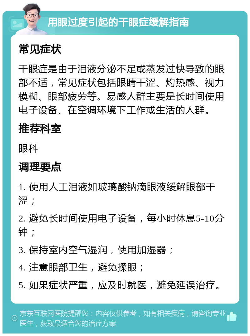 用眼过度引起的干眼症缓解指南 常见症状 干眼症是由于泪液分泌不足或蒸发过快导致的眼部不适，常见症状包括眼睛干涩、灼热感、视力模糊、眼部疲劳等。易感人群主要是长时间使用电子设备、在空调环境下工作或生活的人群。 推荐科室 眼科 调理要点 1. 使用人工泪液如玻璃酸钠滴眼液缓解眼部干涩； 2. 避免长时间使用电子设备，每小时休息5-10分钟； 3. 保持室内空气湿润，使用加湿器； 4. 注意眼部卫生，避免揉眼； 5. 如果症状严重，应及时就医，避免延误治疗。