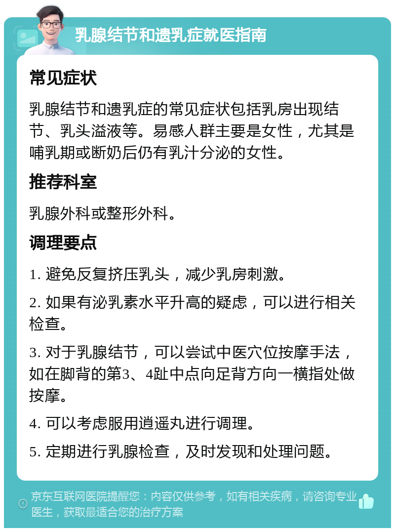 乳腺结节和遗乳症就医指南 常见症状 乳腺结节和遗乳症的常见症状包括乳房出现结节、乳头溢液等。易感人群主要是女性，尤其是哺乳期或断奶后仍有乳汁分泌的女性。 推荐科室 乳腺外科或整形外科。 调理要点 1. 避免反复挤压乳头，减少乳房刺激。 2. 如果有泌乳素水平升高的疑虑，可以进行相关检查。 3. 对于乳腺结节，可以尝试中医穴位按摩手法，如在脚背的第3、4趾中点向足背方向一横指处做按摩。 4. 可以考虑服用逍遥丸进行调理。 5. 定期进行乳腺检查，及时发现和处理问题。