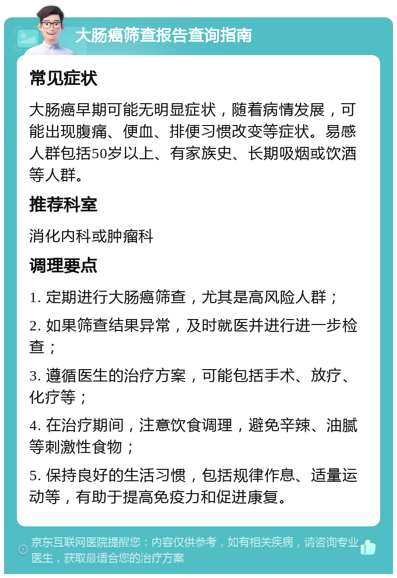 大肠癌筛查报告查询指南 常见症状 大肠癌早期可能无明显症状，随着病情发展，可能出现腹痛、便血、排便习惯改变等症状。易感人群包括50岁以上、有家族史、长期吸烟或饮酒等人群。 推荐科室 消化内科或肿瘤科 调理要点 1. 定期进行大肠癌筛查，尤其是高风险人群； 2. 如果筛查结果异常，及时就医并进行进一步检查； 3. 遵循医生的治疗方案，可能包括手术、放疗、化疗等； 4. 在治疗期间，注意饮食调理，避免辛辣、油腻等刺激性食物； 5. 保持良好的生活习惯，包括规律作息、适量运动等，有助于提高免疫力和促进康复。