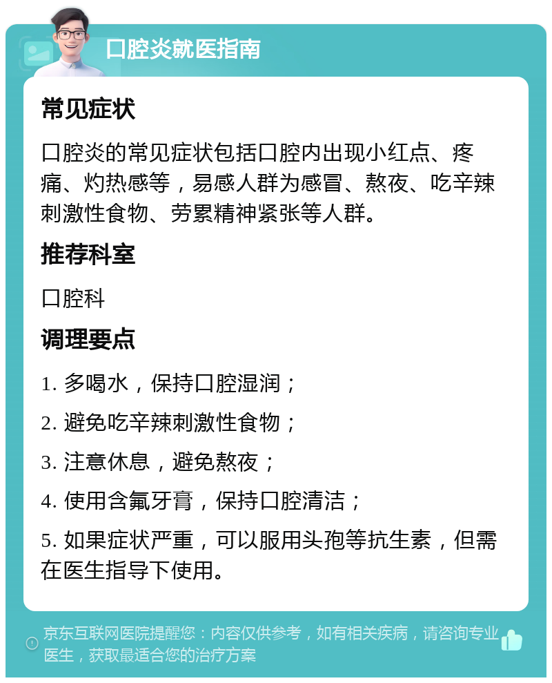 口腔炎就医指南 常见症状 口腔炎的常见症状包括口腔内出现小红点、疼痛、灼热感等，易感人群为感冒、熬夜、吃辛辣刺激性食物、劳累精神紧张等人群。 推荐科室 口腔科 调理要点 1. 多喝水，保持口腔湿润； 2. 避免吃辛辣刺激性食物； 3. 注意休息，避免熬夜； 4. 使用含氟牙膏，保持口腔清洁； 5. 如果症状严重，可以服用头孢等抗生素，但需在医生指导下使用。