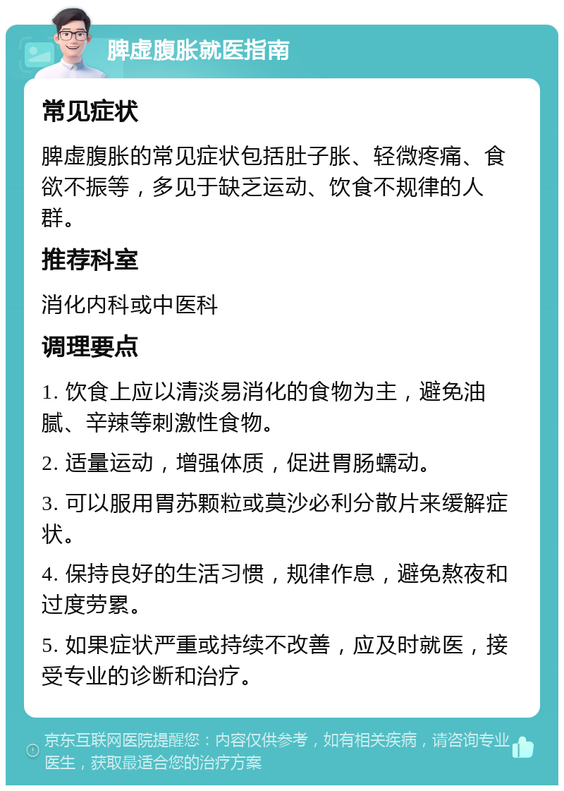 脾虚腹胀就医指南 常见症状 脾虚腹胀的常见症状包括肚子胀、轻微疼痛、食欲不振等，多见于缺乏运动、饮食不规律的人群。 推荐科室 消化内科或中医科 调理要点 1. 饮食上应以清淡易消化的食物为主，避免油腻、辛辣等刺激性食物。 2. 适量运动，增强体质，促进胃肠蠕动。 3. 可以服用胃苏颗粒或莫沙必利分散片来缓解症状。 4. 保持良好的生活习惯，规律作息，避免熬夜和过度劳累。 5. 如果症状严重或持续不改善，应及时就医，接受专业的诊断和治疗。