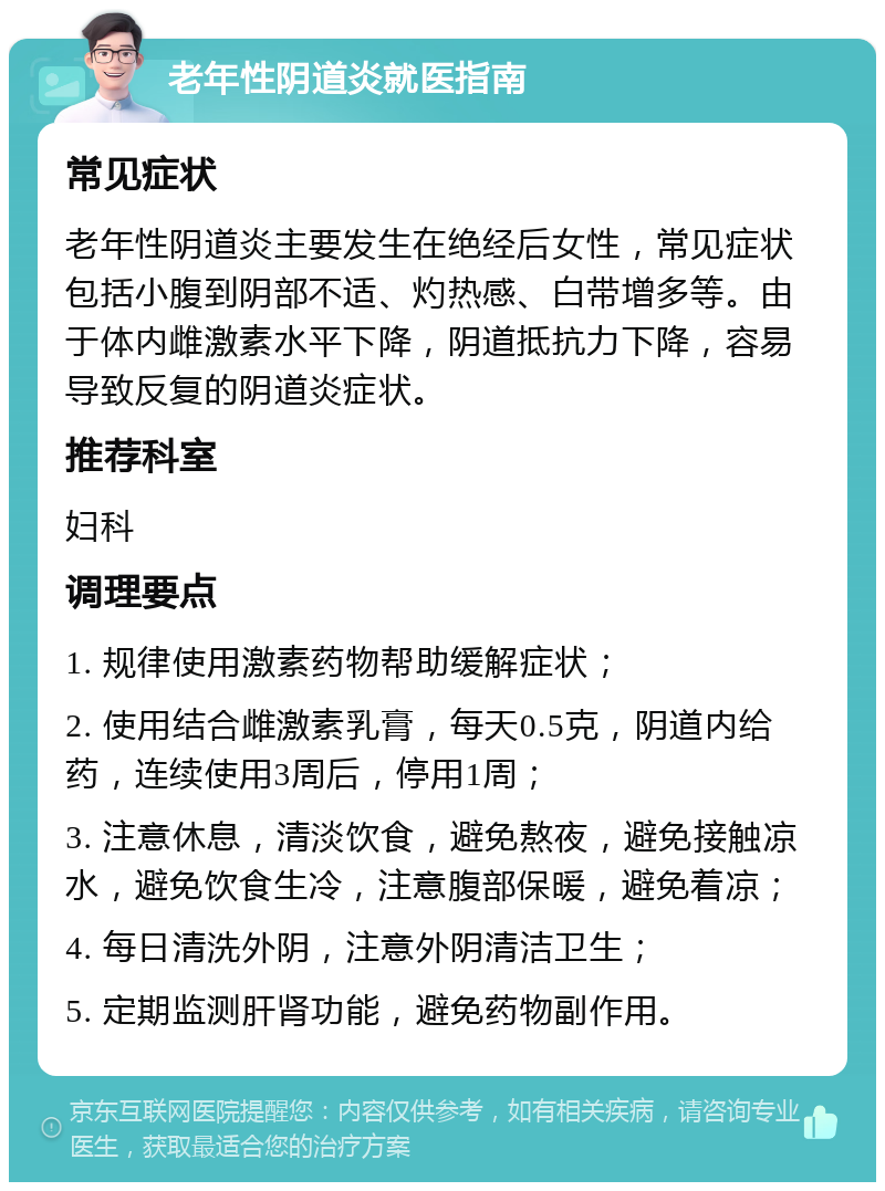 老年性阴道炎就医指南 常见症状 老年性阴道炎主要发生在绝经后女性，常见症状包括小腹到阴部不适、灼热感、白带增多等。由于体内雌激素水平下降，阴道抵抗力下降，容易导致反复的阴道炎症状。 推荐科室 妇科 调理要点 1. 规律使用激素药物帮助缓解症状； 2. 使用结合雌激素乳膏，每天0.5克，阴道内给药，连续使用3周后，停用1周； 3. 注意休息，清淡饮食，避免熬夜，避免接触凉水，避免饮食生冷，注意腹部保暖，避免着凉； 4. 每日清洗外阴，注意外阴清洁卫生； 5. 定期监测肝肾功能，避免药物副作用。