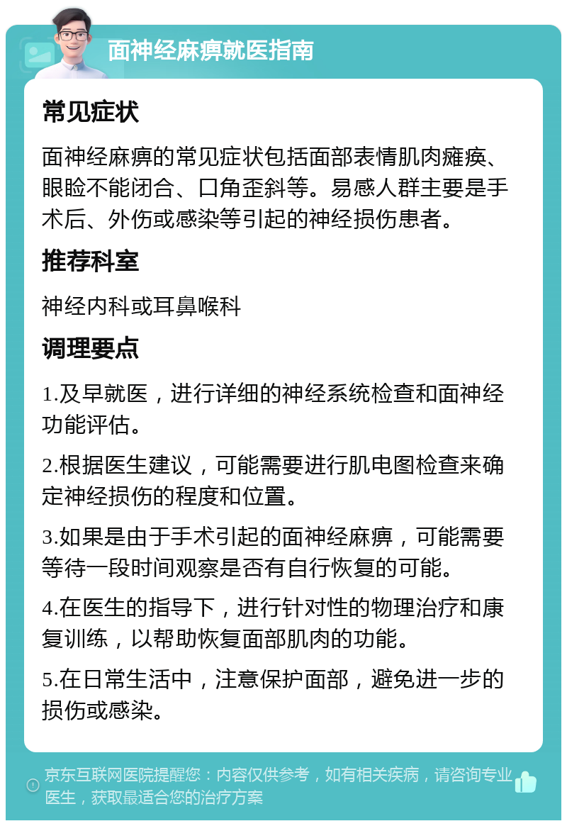 面神经麻痹就医指南 常见症状 面神经麻痹的常见症状包括面部表情肌肉瘫痪、眼睑不能闭合、口角歪斜等。易感人群主要是手术后、外伤或感染等引起的神经损伤患者。 推荐科室 神经内科或耳鼻喉科 调理要点 1.及早就医，进行详细的神经系统检查和面神经功能评估。 2.根据医生建议，可能需要进行肌电图检查来确定神经损伤的程度和位置。 3.如果是由于手术引起的面神经麻痹，可能需要等待一段时间观察是否有自行恢复的可能。 4.在医生的指导下，进行针对性的物理治疗和康复训练，以帮助恢复面部肌肉的功能。 5.在日常生活中，注意保护面部，避免进一步的损伤或感染。