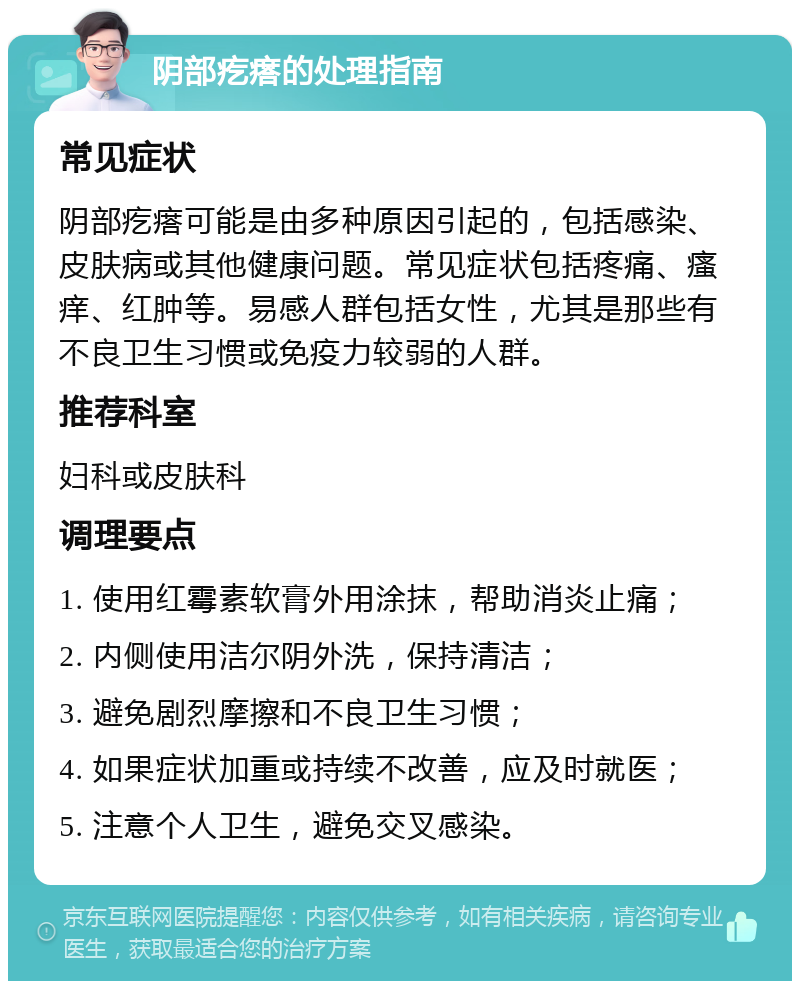 阴部疙瘩的处理指南 常见症状 阴部疙瘩可能是由多种原因引起的，包括感染、皮肤病或其他健康问题。常见症状包括疼痛、瘙痒、红肿等。易感人群包括女性，尤其是那些有不良卫生习惯或免疫力较弱的人群。 推荐科室 妇科或皮肤科 调理要点 1. 使用红霉素软膏外用涂抹，帮助消炎止痛； 2. 内侧使用洁尔阴外洗，保持清洁； 3. 避免剧烈摩擦和不良卫生习惯； 4. 如果症状加重或持续不改善，应及时就医； 5. 注意个人卫生，避免交叉感染。