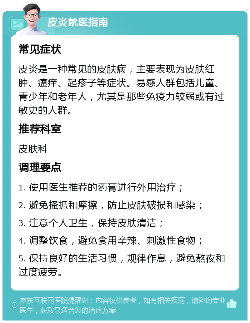 皮炎就医指南 常见症状 皮炎是一种常见的皮肤病，主要表现为皮肤红肿、瘙痒、起疹子等症状。易感人群包括儿童、青少年和老年人，尤其是那些免疫力较弱或有过敏史的人群。 推荐科室 皮肤科 调理要点 1. 使用医生推荐的药膏进行外用治疗； 2. 避免搔抓和摩擦，防止皮肤破损和感染； 3. 注意个人卫生，保持皮肤清洁； 4. 调整饮食，避免食用辛辣、刺激性食物； 5. 保持良好的生活习惯，规律作息，避免熬夜和过度疲劳。