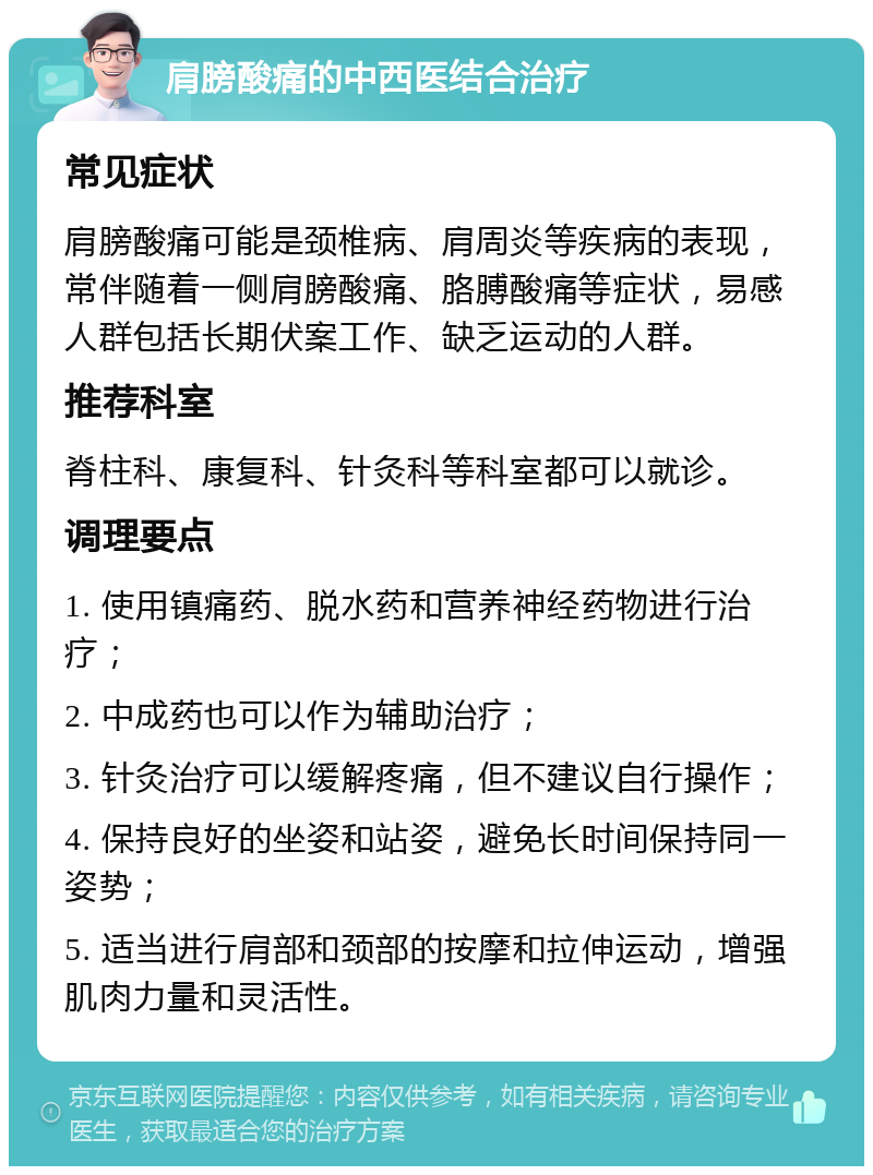 肩膀酸痛的中西医结合治疗 常见症状 肩膀酸痛可能是颈椎病、肩周炎等疾病的表现，常伴随着一侧肩膀酸痛、胳膊酸痛等症状，易感人群包括长期伏案工作、缺乏运动的人群。 推荐科室 脊柱科、康复科、针灸科等科室都可以就诊。 调理要点 1. 使用镇痛药、脱水药和营养神经药物进行治疗； 2. 中成药也可以作为辅助治疗； 3. 针灸治疗可以缓解疼痛，但不建议自行操作； 4. 保持良好的坐姿和站姿，避免长时间保持同一姿势； 5. 适当进行肩部和颈部的按摩和拉伸运动，增强肌肉力量和灵活性。