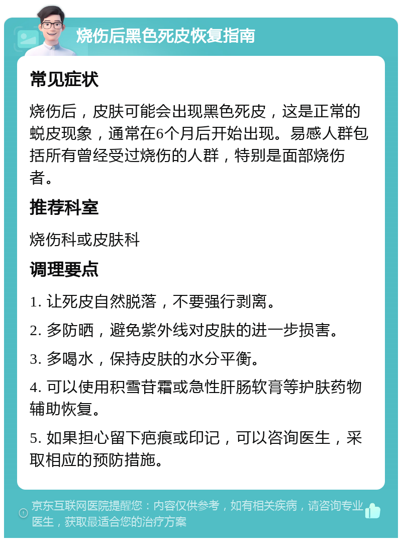 烧伤后黑色死皮恢复指南 常见症状 烧伤后，皮肤可能会出现黑色死皮，这是正常的蜕皮现象，通常在6个月后开始出现。易感人群包括所有曾经受过烧伤的人群，特别是面部烧伤者。 推荐科室 烧伤科或皮肤科 调理要点 1. 让死皮自然脱落，不要强行剥离。 2. 多防晒，避免紫外线对皮肤的进一步损害。 3. 多喝水，保持皮肤的水分平衡。 4. 可以使用积雪苷霜或急性肝肠软膏等护肤药物辅助恢复。 5. 如果担心留下疤痕或印记，可以咨询医生，采取相应的预防措施。