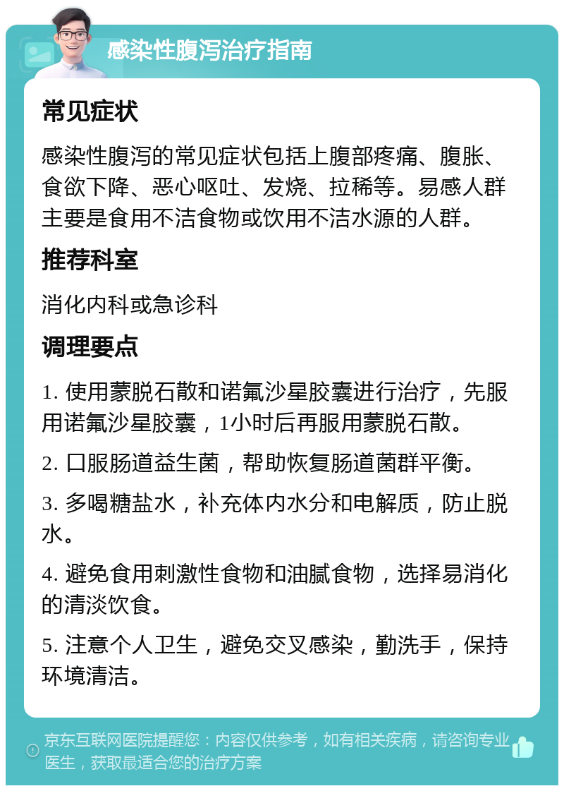 感染性腹泻治疗指南 常见症状 感染性腹泻的常见症状包括上腹部疼痛、腹胀、食欲下降、恶心呕吐、发烧、拉稀等。易感人群主要是食用不洁食物或饮用不洁水源的人群。 推荐科室 消化内科或急诊科 调理要点 1. 使用蒙脱石散和诺氟沙星胶囊进行治疗，先服用诺氟沙星胶囊，1小时后再服用蒙脱石散。 2. 口服肠道益生菌，帮助恢复肠道菌群平衡。 3. 多喝糖盐水，补充体内水分和电解质，防止脱水。 4. 避免食用刺激性食物和油腻食物，选择易消化的清淡饮食。 5. 注意个人卫生，避免交叉感染，勤洗手，保持环境清洁。