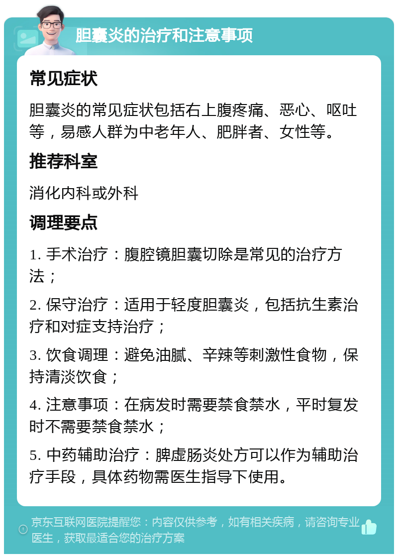 胆囊炎的治疗和注意事项 常见症状 胆囊炎的常见症状包括右上腹疼痛、恶心、呕吐等，易感人群为中老年人、肥胖者、女性等。 推荐科室 消化内科或外科 调理要点 1. 手术治疗：腹腔镜胆囊切除是常见的治疗方法； 2. 保守治疗：适用于轻度胆囊炎，包括抗生素治疗和对症支持治疗； 3. 饮食调理：避免油腻、辛辣等刺激性食物，保持清淡饮食； 4. 注意事项：在病发时需要禁食禁水，平时复发时不需要禁食禁水； 5. 中药辅助治疗：脾虚肠炎处方可以作为辅助治疗手段，具体药物需医生指导下使用。