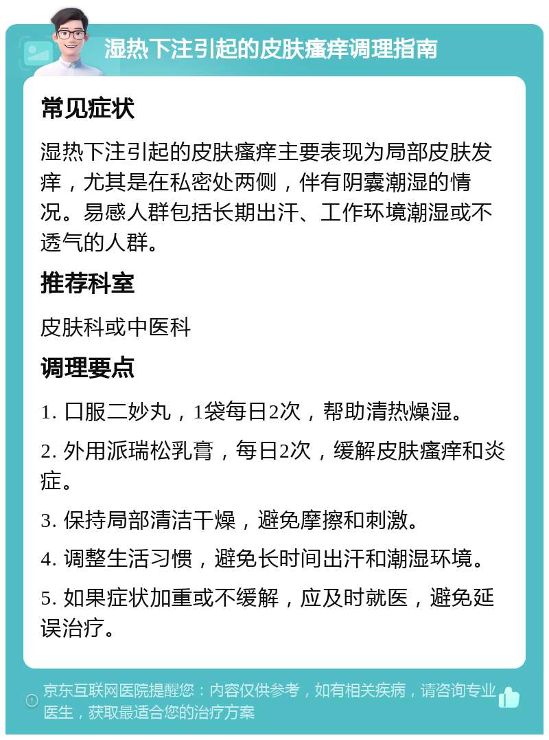 湿热下注引起的皮肤瘙痒调理指南 常见症状 湿热下注引起的皮肤瘙痒主要表现为局部皮肤发痒，尤其是在私密处两侧，伴有阴囊潮湿的情况。易感人群包括长期出汗、工作环境潮湿或不透气的人群。 推荐科室 皮肤科或中医科 调理要点 1. 口服二妙丸，1袋每日2次，帮助清热燥湿。 2. 外用派瑞松乳膏，每日2次，缓解皮肤瘙痒和炎症。 3. 保持局部清洁干燥，避免摩擦和刺激。 4. 调整生活习惯，避免长时间出汗和潮湿环境。 5. 如果症状加重或不缓解，应及时就医，避免延误治疗。