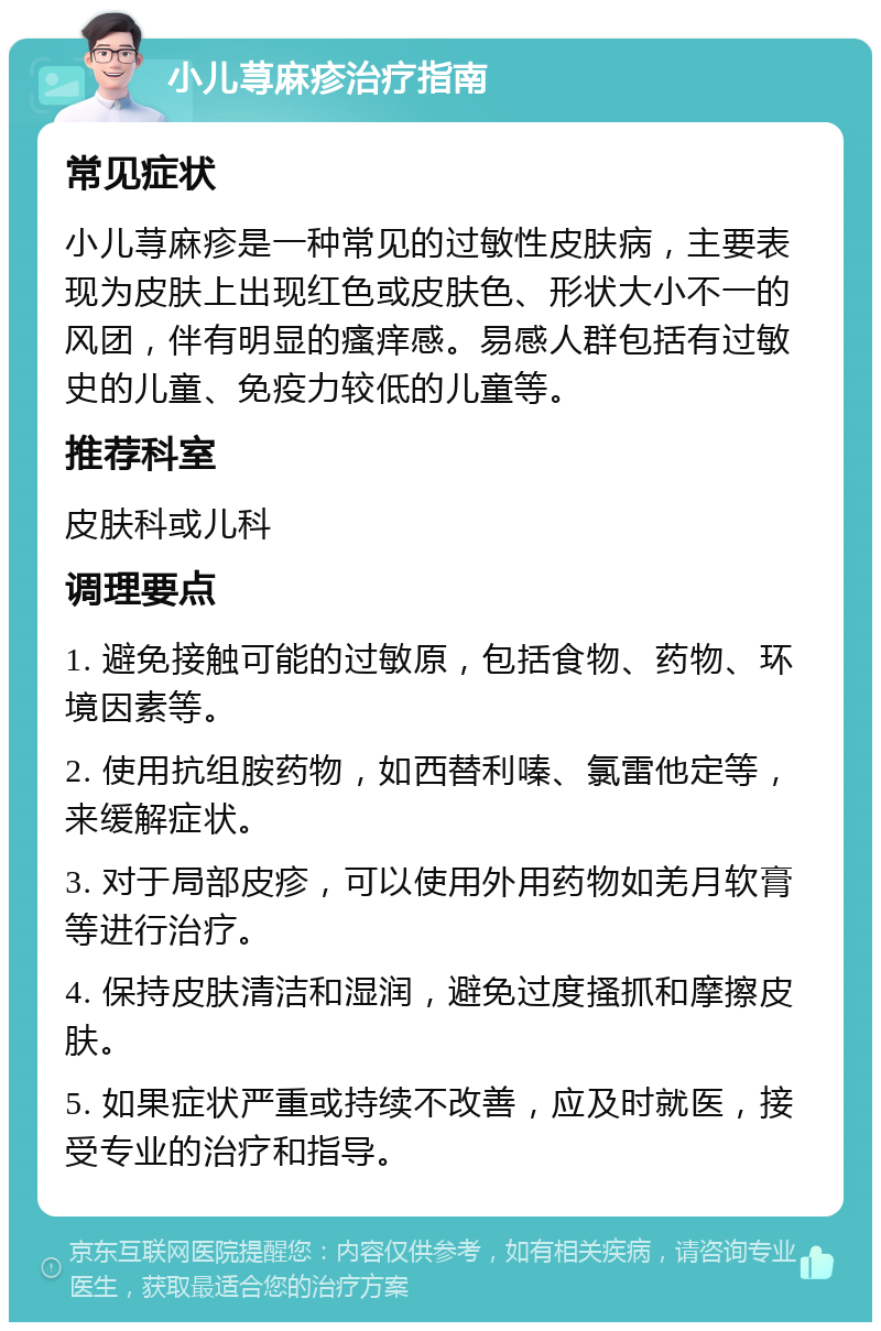 小儿荨麻疹治疗指南 常见症状 小儿荨麻疹是一种常见的过敏性皮肤病，主要表现为皮肤上出现红色或皮肤色、形状大小不一的风团，伴有明显的瘙痒感。易感人群包括有过敏史的儿童、免疫力较低的儿童等。 推荐科室 皮肤科或儿科 调理要点 1. 避免接触可能的过敏原，包括食物、药物、环境因素等。 2. 使用抗组胺药物，如西替利嗪、氯雷他定等，来缓解症状。 3. 对于局部皮疹，可以使用外用药物如羌月软膏等进行治疗。 4. 保持皮肤清洁和湿润，避免过度搔抓和摩擦皮肤。 5. 如果症状严重或持续不改善，应及时就医，接受专业的治疗和指导。