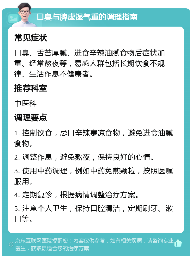 口臭与脾虚湿气重的调理指南 常见症状 口臭、舌苔厚腻、进食辛辣油腻食物后症状加重、经常熬夜等，易感人群包括长期饮食不规律、生活作息不健康者。 推荐科室 中医科 调理要点 1. 控制饮食，忌口辛辣寒凉食物，避免进食油腻食物。 2. 调整作息，避免熬夜，保持良好的心情。 3. 使用中药调理，例如中药免煎颗粒，按照医嘱服用。 4. 定期复诊，根据病情调整治疗方案。 5. 注意个人卫生，保持口腔清洁，定期刷牙、漱口等。