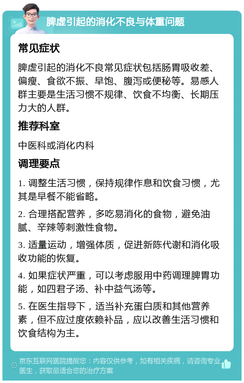 脾虚引起的消化不良与体重问题 常见症状 脾虚引起的消化不良常见症状包括肠胃吸收差、偏瘦、食欲不振、早饱、腹泻或便秘等。易感人群主要是生活习惯不规律、饮食不均衡、长期压力大的人群。 推荐科室 中医科或消化内科 调理要点 1. 调整生活习惯，保持规律作息和饮食习惯，尤其是早餐不能省略。 2. 合理搭配营养，多吃易消化的食物，避免油腻、辛辣等刺激性食物。 3. 适量运动，增强体质，促进新陈代谢和消化吸收功能的恢复。 4. 如果症状严重，可以考虑服用中药调理脾胃功能，如四君子汤、补中益气汤等。 5. 在医生指导下，适当补充蛋白质和其他营养素，但不应过度依赖补品，应以改善生活习惯和饮食结构为主。