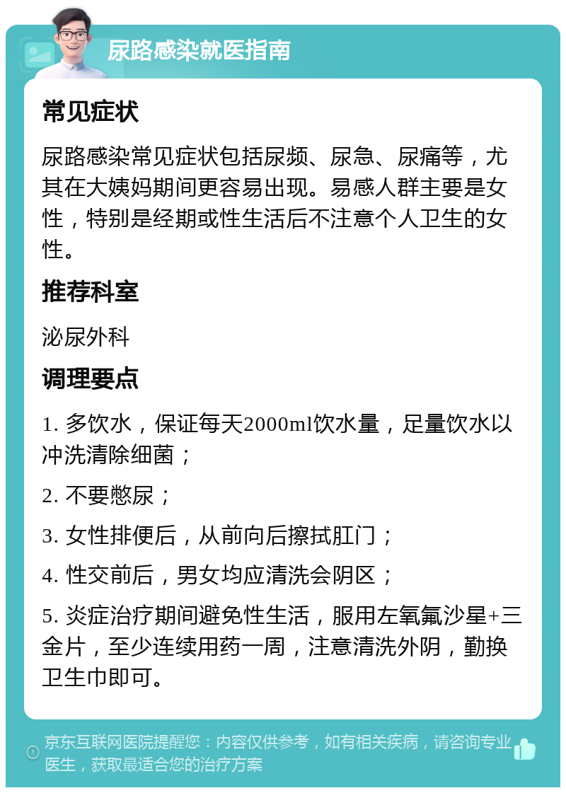 尿路感染就医指南 常见症状 尿路感染常见症状包括尿频、尿急、尿痛等，尤其在大姨妈期间更容易出现。易感人群主要是女性，特别是经期或性生活后不注意个人卫生的女性。 推荐科室 泌尿外科 调理要点 1. 多饮水，保证每天2000ml饮水量，足量饮水以冲洗清除细菌； 2. 不要憋尿； 3. 女性排便后，从前向后擦拭肛门； 4. 性交前后，男女均应清洗会阴区； 5. 炎症治疗期间避免性生活，服用左氧氟沙星+三金片，至少连续用药一周，注意清洗外阴，勤换卫生巾即可。