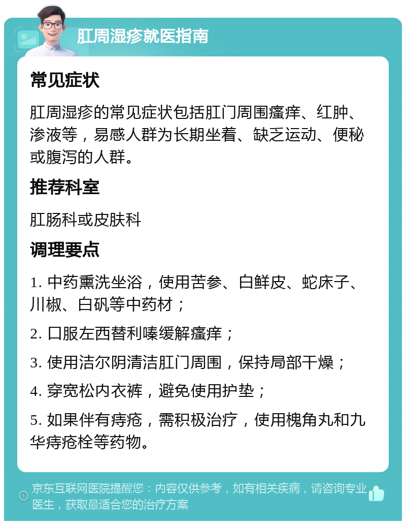 肛周湿疹就医指南 常见症状 肛周湿疹的常见症状包括肛门周围瘙痒、红肿、渗液等，易感人群为长期坐着、缺乏运动、便秘或腹泻的人群。 推荐科室 肛肠科或皮肤科 调理要点 1. 中药熏洗坐浴，使用苦参、白鲜皮、蛇床子、川椒、白矾等中药材； 2. 口服左西替利嗪缓解瘙痒； 3. 使用洁尔阴清洁肛门周围，保持局部干燥； 4. 穿宽松内衣裤，避免使用护垫； 5. 如果伴有痔疮，需积极治疗，使用槐角丸和九华痔疮栓等药物。