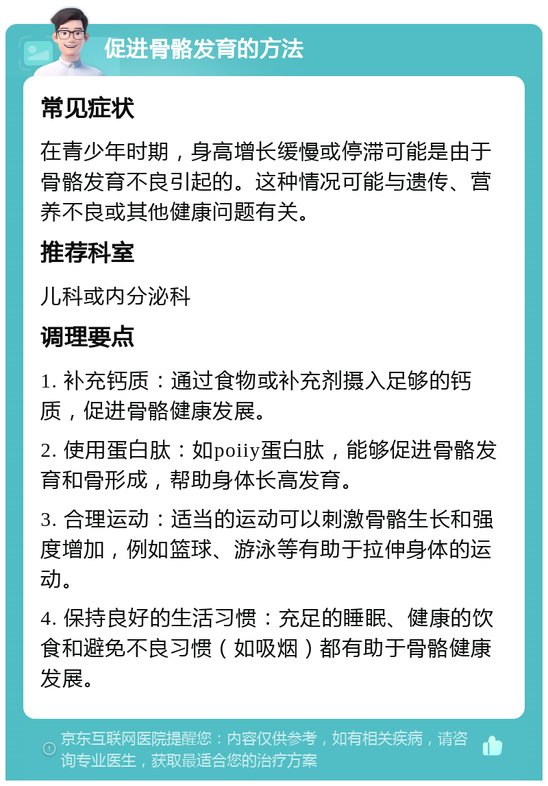 促进骨骼发育的方法 常见症状 在青少年时期，身高增长缓慢或停滞可能是由于骨骼发育不良引起的。这种情况可能与遗传、营养不良或其他健康问题有关。 推荐科室 儿科或内分泌科 调理要点 1. 补充钙质：通过食物或补充剂摄入足够的钙质，促进骨骼健康发展。 2. 使用蛋白肽：如poiiy蛋白肽，能够促进骨骼发育和骨形成，帮助身体长高发育。 3. 合理运动：适当的运动可以刺激骨骼生长和强度增加，例如篮球、游泳等有助于拉伸身体的运动。 4. 保持良好的生活习惯：充足的睡眠、健康的饮食和避免不良习惯（如吸烟）都有助于骨骼健康发展。