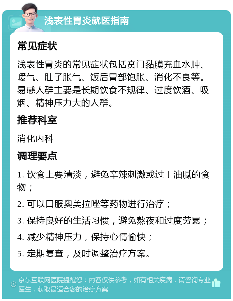 浅表性胃炎就医指南 常见症状 浅表性胃炎的常见症状包括贲门黏膜充血水肿、嗳气、肚子胀气、饭后胃部饱胀、消化不良等。易感人群主要是长期饮食不规律、过度饮酒、吸烟、精神压力大的人群。 推荐科室 消化内科 调理要点 1. 饮食上要清淡，避免辛辣刺激或过于油腻的食物； 2. 可以口服奥美拉唑等药物进行治疗； 3. 保持良好的生活习惯，避免熬夜和过度劳累； 4. 减少精神压力，保持心情愉快； 5. 定期复查，及时调整治疗方案。