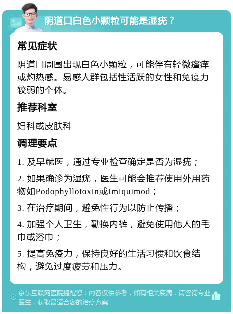 阴道口白色小颗粒可能是湿疣？ 常见症状 阴道口周围出现白色小颗粒，可能伴有轻微瘙痒或灼热感。易感人群包括性活跃的女性和免疫力较弱的个体。 推荐科室 妇科或皮肤科 调理要点 1. 及早就医，通过专业检查确定是否为湿疣； 2. 如果确诊为湿疣，医生可能会推荐使用外用药物如Podophyllotoxin或Imiquimod； 3. 在治疗期间，避免性行为以防止传播； 4. 加强个人卫生，勤换内裤，避免使用他人的毛巾或浴巾； 5. 提高免疫力，保持良好的生活习惯和饮食结构，避免过度疲劳和压力。