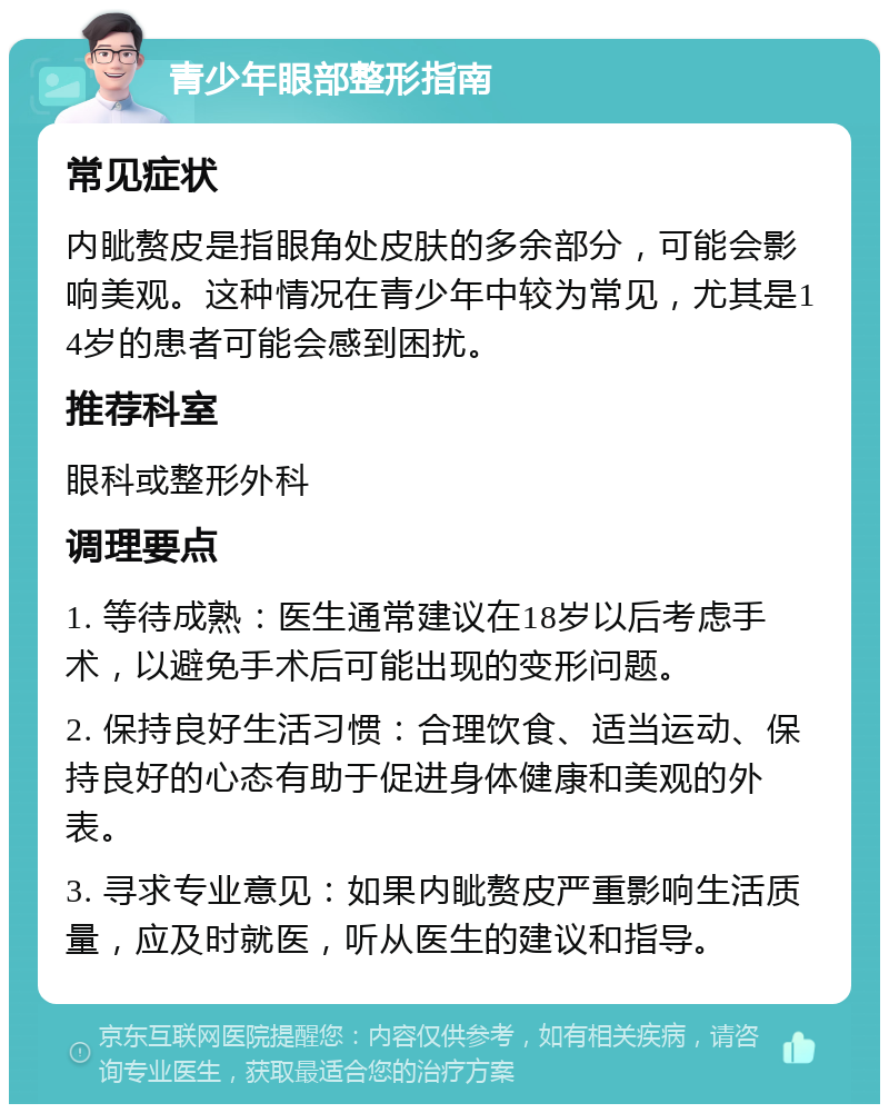 青少年眼部整形指南 常见症状 内眦赘皮是指眼角处皮肤的多余部分，可能会影响美观。这种情况在青少年中较为常见，尤其是14岁的患者可能会感到困扰。 推荐科室 眼科或整形外科 调理要点 1. 等待成熟：医生通常建议在18岁以后考虑手术，以避免手术后可能出现的变形问题。 2. 保持良好生活习惯：合理饮食、适当运动、保持良好的心态有助于促进身体健康和美观的外表。 3. 寻求专业意见：如果内眦赘皮严重影响生活质量，应及时就医，听从医生的建议和指导。