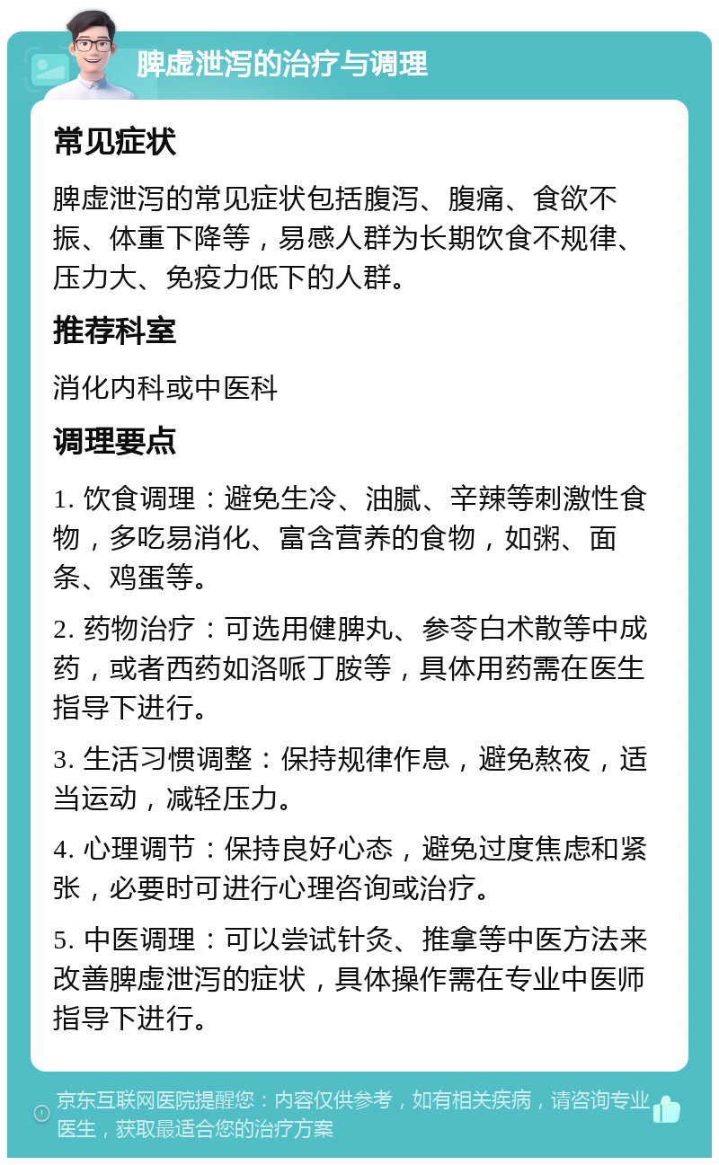 脾虚泄泻的治疗与调理 常见症状 脾虚泄泻的常见症状包括腹泻、腹痛、食欲不振、体重下降等，易感人群为长期饮食不规律、压力大、免疫力低下的人群。 推荐科室 消化内科或中医科 调理要点 1. 饮食调理：避免生冷、油腻、辛辣等刺激性食物，多吃易消化、富含营养的食物，如粥、面条、鸡蛋等。 2. 药物治疗：可选用健脾丸、参苓白术散等中成药，或者西药如洛哌丁胺等，具体用药需在医生指导下进行。 3. 生活习惯调整：保持规律作息，避免熬夜，适当运动，减轻压力。 4. 心理调节：保持良好心态，避免过度焦虑和紧张，必要时可进行心理咨询或治疗。 5. 中医调理：可以尝试针灸、推拿等中医方法来改善脾虚泄泻的症状，具体操作需在专业中医师指导下进行。