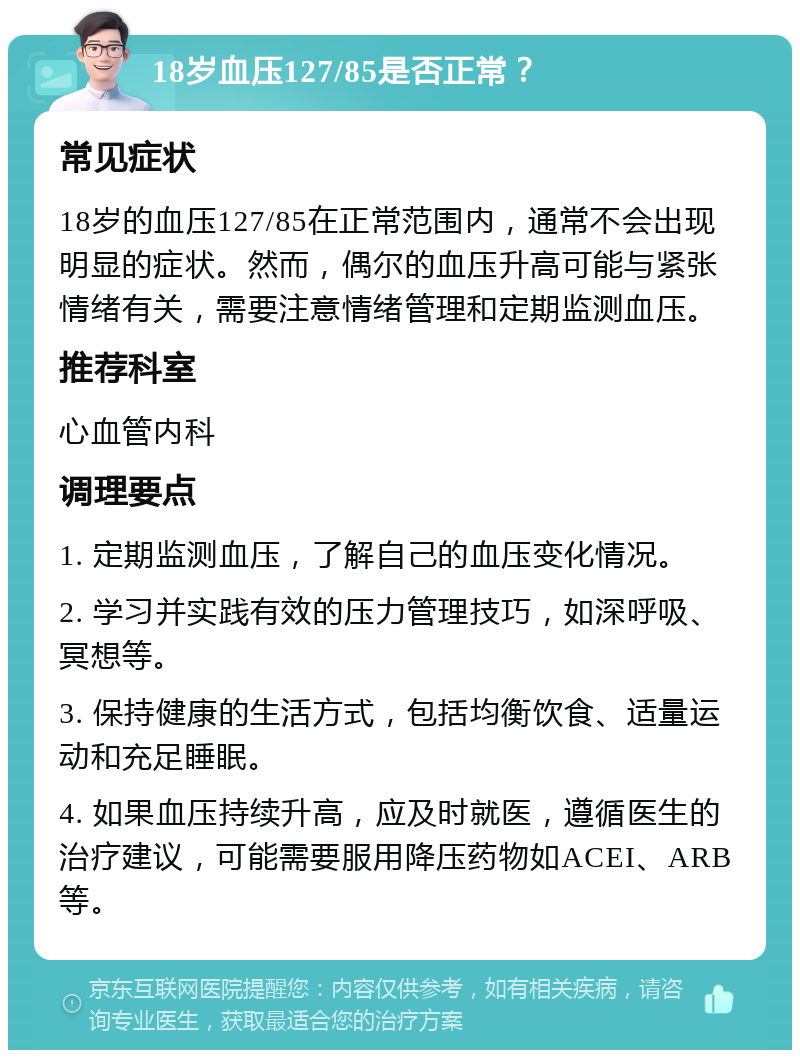 18岁血压127/85是否正常？ 常见症状 18岁的血压127/85在正常范围内，通常不会出现明显的症状。然而，偶尔的血压升高可能与紧张情绪有关，需要注意情绪管理和定期监测血压。 推荐科室 心血管内科 调理要点 1. 定期监测血压，了解自己的血压变化情况。 2. 学习并实践有效的压力管理技巧，如深呼吸、冥想等。 3. 保持健康的生活方式，包括均衡饮食、适量运动和充足睡眠。 4. 如果血压持续升高，应及时就医，遵循医生的治疗建议，可能需要服用降压药物如ACEI、ARB等。