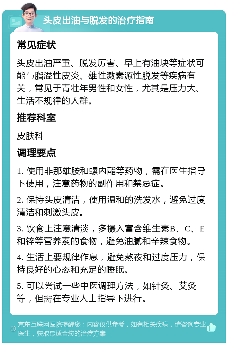 头皮出油与脱发的治疗指南 常见症状 头皮出油严重、脱发厉害、早上有油块等症状可能与脂溢性皮炎、雄性激素源性脱发等疾病有关，常见于青壮年男性和女性，尤其是压力大、生活不规律的人群。 推荐科室 皮肤科 调理要点 1. 使用非那雄胺和螺内酯等药物，需在医生指导下使用，注意药物的副作用和禁忌症。 2. 保持头皮清洁，使用温和的洗发水，避免过度清洁和刺激头皮。 3. 饮食上注意清淡，多摄入富含维生素B、C、E和锌等营养素的食物，避免油腻和辛辣食物。 4. 生活上要规律作息，避免熬夜和过度压力，保持良好的心态和充足的睡眠。 5. 可以尝试一些中医调理方法，如针灸、艾灸等，但需在专业人士指导下进行。