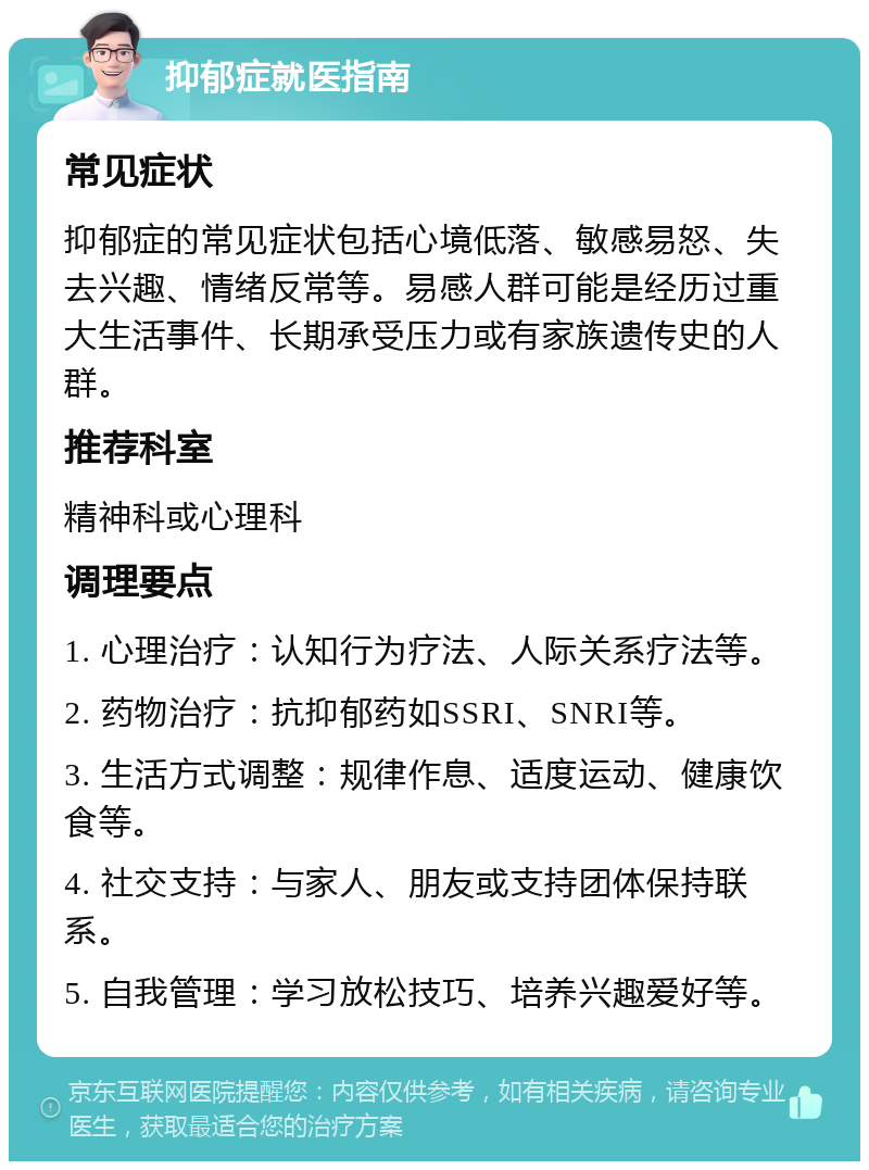 抑郁症就医指南 常见症状 抑郁症的常见症状包括心境低落、敏感易怒、失去兴趣、情绪反常等。易感人群可能是经历过重大生活事件、长期承受压力或有家族遗传史的人群。 推荐科室 精神科或心理科 调理要点 1. 心理治疗：认知行为疗法、人际关系疗法等。 2. 药物治疗：抗抑郁药如SSRI、SNRI等。 3. 生活方式调整：规律作息、适度运动、健康饮食等。 4. 社交支持：与家人、朋友或支持团体保持联系。 5. 自我管理：学习放松技巧、培养兴趣爱好等。