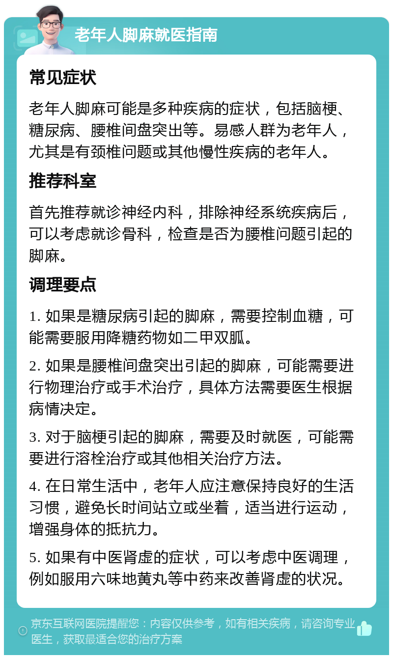 老年人脚麻就医指南 常见症状 老年人脚麻可能是多种疾病的症状，包括脑梗、糖尿病、腰椎间盘突出等。易感人群为老年人，尤其是有颈椎问题或其他慢性疾病的老年人。 推荐科室 首先推荐就诊神经内科，排除神经系统疾病后，可以考虑就诊骨科，检查是否为腰椎问题引起的脚麻。 调理要点 1. 如果是糖尿病引起的脚麻，需要控制血糖，可能需要服用降糖药物如二甲双胍。 2. 如果是腰椎间盘突出引起的脚麻，可能需要进行物理治疗或手术治疗，具体方法需要医生根据病情决定。 3. 对于脑梗引起的脚麻，需要及时就医，可能需要进行溶栓治疗或其他相关治疗方法。 4. 在日常生活中，老年人应注意保持良好的生活习惯，避免长时间站立或坐着，适当进行运动，增强身体的抵抗力。 5. 如果有中医肾虚的症状，可以考虑中医调理，例如服用六味地黄丸等中药来改善肾虚的状况。