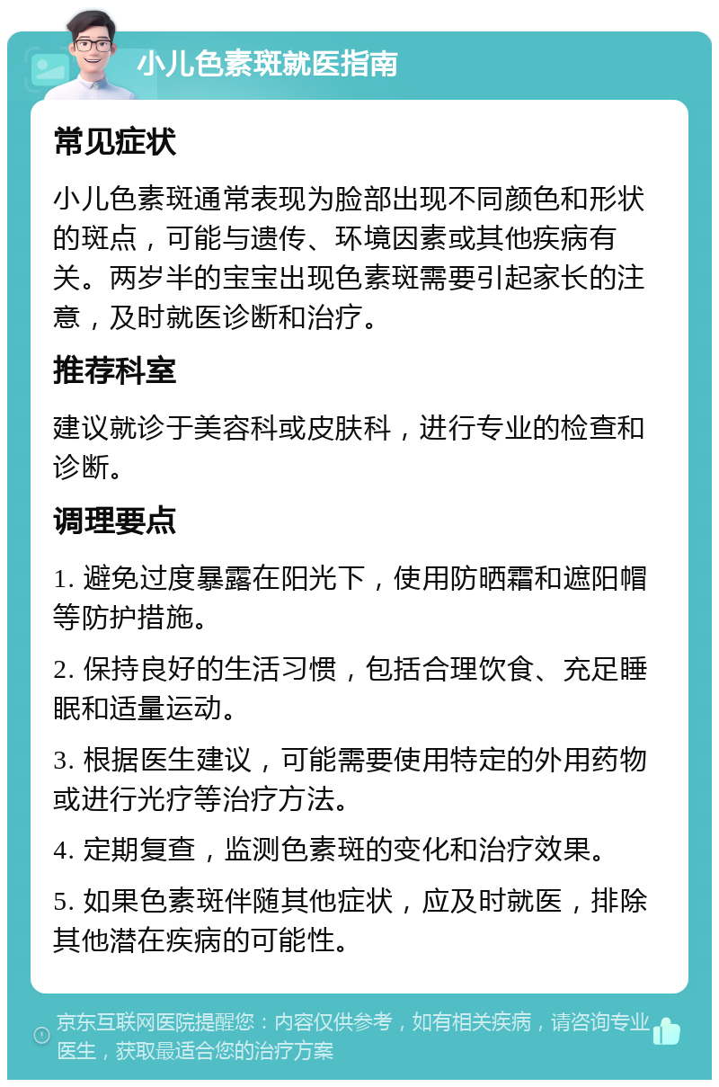 小儿色素斑就医指南 常见症状 小儿色素斑通常表现为脸部出现不同颜色和形状的斑点，可能与遗传、环境因素或其他疾病有关。两岁半的宝宝出现色素斑需要引起家长的注意，及时就医诊断和治疗。 推荐科室 建议就诊于美容科或皮肤科，进行专业的检查和诊断。 调理要点 1. 避免过度暴露在阳光下，使用防晒霜和遮阳帽等防护措施。 2. 保持良好的生活习惯，包括合理饮食、充足睡眠和适量运动。 3. 根据医生建议，可能需要使用特定的外用药物或进行光疗等治疗方法。 4. 定期复查，监测色素斑的变化和治疗效果。 5. 如果色素斑伴随其他症状，应及时就医，排除其他潜在疾病的可能性。